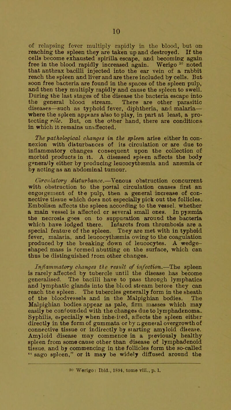 of relapsing fever multiply rapidly in the blood, but on reaching the spleen they are taken up and destroyed. If the cells become exhausted spirilla escape, and becoming again free in the blood rapidly increased again. Werigo noted that anthrax bacilli injected into the ear vein of a rabbit reach the spleen and liver and are there included by cells. But soon free bacteria are found in the spaces of the spleen pulp, and then they multiply rapidly and cause the spleen to swell. During the last stages of the disease the bacteria escape into the general blood stream. There are other parasitic diseases—such as typhoid fever, diphtheria, and malaria— where the spken appears also to play, in part at least, a pro- tecting role. But, on the other hand, there are conditions in which it remains un-sSected. The pathological cliangts in the spleen arise either in con- nexion with disturbances of its circulation or are due to inflammatory changes consequent upon the collection of morbid products in it. A diseased spleen affects the body generally either by producing leuoocythsemia and anasmia or by acting as an abdominal tumour. Circulatory disturbance.—Venous obstruction concurrent with obstruction to the portal circulation causes first an engoigement of tbe pulp, then a general increase of con- nective tissue which does not especially pick out tbe follicles. Embolism aflEeots the spleen according to the vessel, whether a main vessel is aSected or several small ones. In pyaemia the necrosis goes on to suppuration around the bacteria which have lodged there. Infarcts from thrombosis are a special feature of the spleen. Ttiey are met with in typhoid fever, malaria, and leucocythaemia owing to the coagulation produced by the breaking down of leucocytes. A wedge- shaped mass is .''ormed abutting on the surface, which can thus be distingiushed irom other changes. InJla,7n7natory chaiujes the result of infection.—The spleen is rarely affected by tubercle until the disease has become generalised. The bacilli have to pass through lymphatics and lymphatic glands into the blcod stieam before they can reach tbe spleen. The tubercles generally form in the sheath of the bloodvessels and in the Malpighian bodies. The Malpighian bodies appear as pale, firm masses which may easily be confounded with the changes due to lymphadenoma. Syphilis, eepecially when inbedied, affects the spleen either directly in the form of gnmmata or by :v general overgrowth of connective tissue or indirectly by starting amyloid diseafe. Amjloid disease may commence in a previously healthy spleen from some cause other than disease of lympbadenoid tissue, and by commencing in tbe follicles form the so-called  sago spleen, or it may be widely diffused aronnd the 2« Werigo: Ibid., ISitl, tome viil., p. 1.