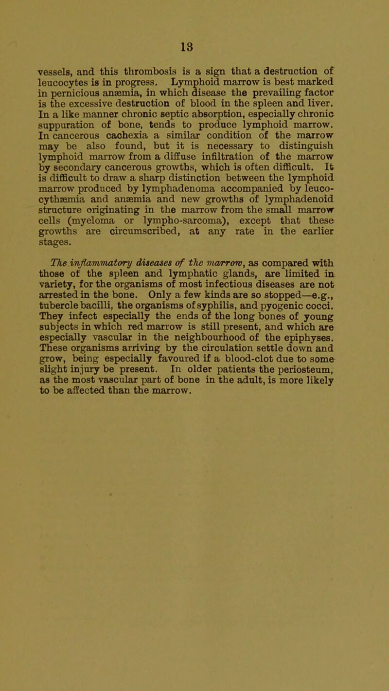 18 vessels, and this thrombosis is a sign that a destruction of leucocytes is in progress. Lymphoid marrow is best marked in pernicious anaemia, in which disease the prevailing factor is the excessive destruction of blood in the spleen and liver. In a like manner chronic septic absorption, especially chronic suppuration of bone, tends to produce lymphoid marrow. In cancerous cachexia a similar condition of the marrow may be also found, but it is necessary to distinguish lymphoid marrow from a diffuse infiltration of the marrow by secondary cancerous growths, which is often diflScult. It is diflBcult to draw a sharp distinction between the lymphoid marrow produced by lymphadenoma accompanied by leuco- cythasmia and anaemia and new growths of lymphadenoid structure originating in the marrow from the small marrow cells (myeloma or lympho-sarcoma), except that these growths are circumscribed, at any rate in the earlier stages. The inflammatory diteases of the Dicvrrow, as compared with those of the spleen and lymphatic glands, are limited in variety, for the organisms of most infectious diseases are not arrested in the bone. Only a few kinds are so stopped—e.g., tubercle bacilli, the organisms of syphilis, and pyogenic cocci. They infect especially the ends of the long bones of young subjects in which red marrow is still present, and which are especially vascular in the neighbourhood of the epiphyses. These organisms arriving by the circulation settle down and grow, being especially favoured if a blood-clot due to some slight injury be present. In older patients the periosteum, as the most vascular part of bone in the adult, is more likely to be affected than the marrow.