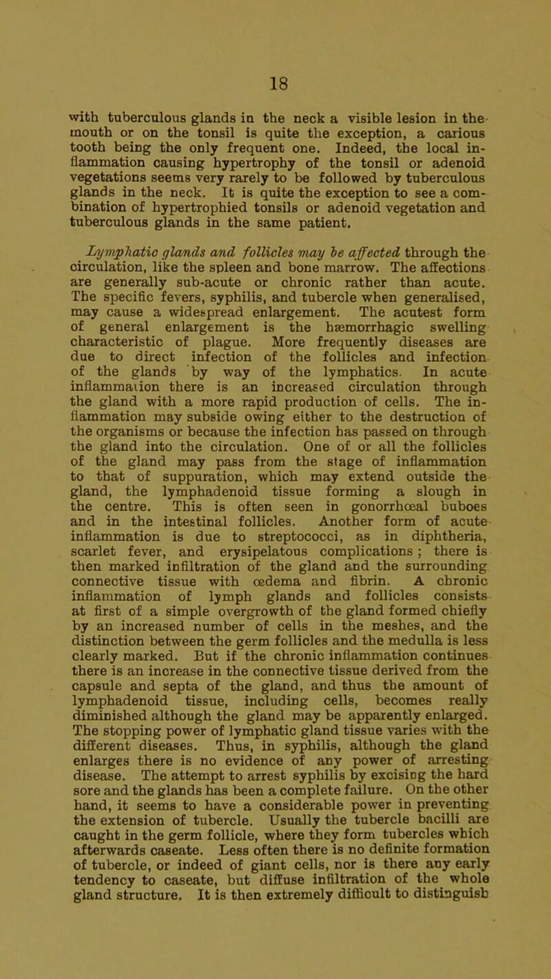 with tuberculous glands in the neck a visible lesion in the mouth or on the tonsil is quite the exception, a carious tooth being the only frequent one. Indeed, the local in- flammation causing hypertrophy of the tonsil or adenoid vegetations seems very rarely to be followed by tuberculous glands in the neck. It is quite the exception to see a com- bination of hypertrophied tonsils or adenoid vegetation eind tuberculous glands in the same patient. Li/mpJiatio fflands and follicles may he affected through the circulation, like the spleen and bone marrow. The affections are generally sub-acute or chronic rather than acute. The specific fevers, syphilis, and tubercle when generalised, may cause a widespread enlargement. The acutest form of general enlargement is the hsemorrhagic swelling characteristic of plague. More frequently diseases are due to direct infection of the follicles and infection of the glands by way of the lymphatics. In acute inflammaiion there is an increased circulation through the gland with a more rapid production of cells. The in- flammation may subside owing either to the destruction of the organisms or because the infection has passed on through the gland into the circulation. One of or all the follicles of the gland may pass from the stage of inflammation to that of suppuration, which may extend outside the gland, the lymphadenoid tissue forming a slough in the centre. This is often seen in gonorrhoeal buboes and in the intestinal follicles. Another form of acute inflammation is due to streptococci, as in diphtheria, scarlet fever, and erysipelatous complications ; there is then marked infiltration of the gland and the surrounding connective tissue with oedema and fibrin. A chronic inflammation of lymph glands and follicles consists at first of a simple overgrowth of the gland formed chiefly by an increased number of cells in the meshes, and the distinction between the germ follicles and the medulla is less clearly marked. But if the chronic inflammation continues there is an increase in the connective tissue derived from the capsule and septa of the gland, and thus the amount of lymphadenoid tissue, including cells, becomes really diminished although the gland may be apparently enlarged. The stopping power of lymphatic gland tissue varies with the different diseases. Thus, in syphilis, although the gland enlarges there is no evidence of any power of arresting disease. The attempt to arrest syphilis by excising the hard sore and the glands has been a complete failure. On the other hand, it seems to have a considerable power in preventing the extension of tubercle. Usually the tubercle bacilli are caught in the germ follicle, where they form tubercles which afterwards caseate. Less often there is no definite formation of tubercle, or indeed of giant cells, nor is there any early tendency to caseate, but diffuse infiltration of the whole gland structure. It is then extremely difficult to distinguish