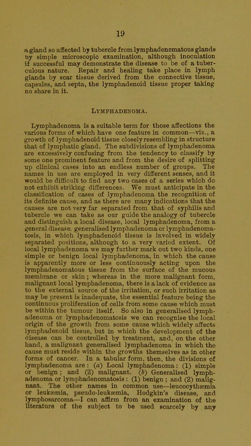 a gland so aflEected by tubercle from lymphadenomatous glands by simple microscopic examination, although inoculation if successful may demonstrate the disease to be of a tuber- culous nature. Repair and healing take place in lymph glands by scar tissue derived from the connective tissue, capsules, and septa, the lymphadenoid tissue proper taking no share in it. Lymphadbnoma. Lymphadenoma is a suitable term for those affections the various forms of which have one feature in common—viz., a growth of lymphadenoid tissue closely resembling in structure Chat of lymphatic gland. The subdivisions of lymphadenoma are excessively confusing from the tendency to classify by some one prominent feature and from the desire of splitting up clinical cases into an endless number of groups. The names in use are employed in very different senses, and it would be diflScult to find any two cases of a series which do not exhibit striking differences. We must anticipate in the classification of cases of lymphadenoma the recognition of its definite cause, and as there are many indications that the causes are not very far separated from that of syphilis and tubercle we can take as our guide the analogy of tubercle and distinguish a local disease, local lymphadenoma, from a general disease, generalised lymphadenoma or lymphadenoma- tosis, in which lymphadenoid tissue is involved in widely separated positions, although to a very varied extent. Of local lymphadenoma we may further mark out two kinds, one simple or benign local lymphadenoma, in which the cause is apparently more or less continuously acting upon the lymphadenomatous tissue from the surface of the mucous membrane or skin; whereas in the more malignant form, malignant local lymphadenoma, there is alack of evidence as to the external source of the irritation, or such irritation as may be present is inadequate, the essential feature being the continuous proliferation of cells from some cause which must be within the tumour itself. So also in generalised lymph- adenoma or lymphadenomatosis we can recognise the local origin of the growth from some cause which widely affects lymphadenoid tissue, but in which the development of the disease can be controlled by treatment, and, on the other hand, a malignant generalised lymphadenoma in which the cause must reside within the growths themselves as in other forms of cancer. In a tabular form, then, the divisions of lymphadenoma are : (a) Local lymphadenoma: (1) simple or benign; and (2) malignant, (b) Generalised lymph- adenoma or lymphadenomatosis : (1) benign ; and (2) malig- nant. The other names in common use—leucocythsemia or leukajmia, pseudo-leuksemia, Hodgkin's disease, and lymphosarcoma—I can affirm from an examination of the literature of the subject to be used scarcely by any