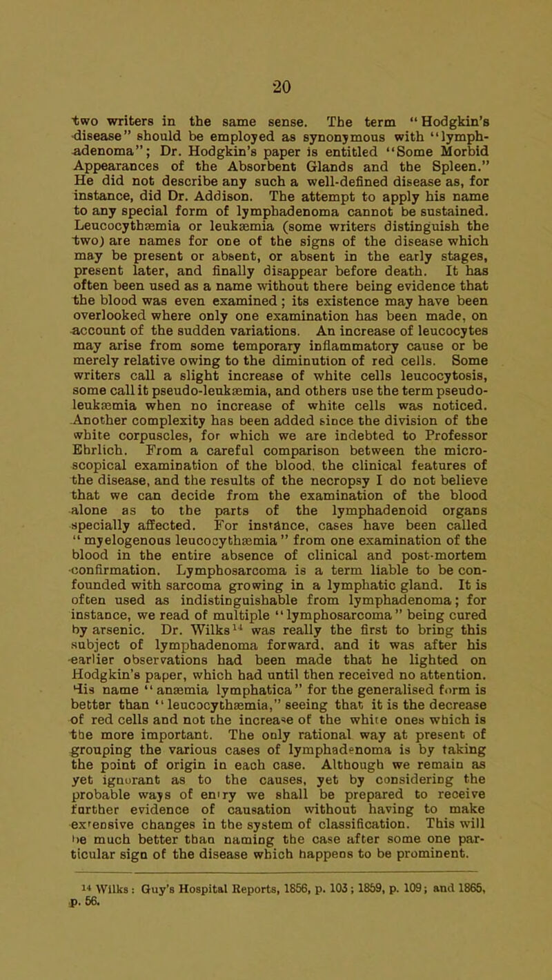 two writers in the same sense. The term  Hodgkin's ■disease should be employed as synonymous with lymph- adenoma; Dr. Hodgkin's paper is entitled Some Morbid Appearances of the Absorbent Glands and the Spleen. He did not describe any such a well-defined disease as, for instance, did Dr. Addison, The attempt to apply his name to any special form of lymphadenoma cannot be sustained. Leucocythsemia or leukasmia (some writers distinguish the two) are names for one of the signs of the disease which may be present or absent, or absent in the early stages, present later, and finally disappear before death. It has often been used as a name without there being evidence that the blood was even examined ; its existence may have been overlooked where only one examination has been made, on account of the sudden variations. An increase of leucocytes may arise from some temporary inflammatory cause or be merely relative owing to the diminution of red cells. Some writers call a slight increase of white cells leucocytosis, some call it pseudo-leukaemia, and others use the termpseudo- leuksemia when no increase of white cells was noticed. Another complexity has been added since the division of the white corpuscles, for which we are indebted to Professor Ehrlich. From a careful comparison between the micro- scopical examination of the blood, the clinical features of the disease, and the results of the necropsy I do not believe that we can decide from the examination of the blood alone as to the parts of the lymphadenoid organs specially affected. For instance, cases have been called  myelogenous leucocythaamia  from one examination of the blood in the entire absence of clinical and post-mortem ■confirmation. Lymphosarcoma is a term liable to be con- founded with sarcoma growing in a lymphatic gland. It is often used as indistinguishable from lymphadenoma; for instance, we read of multiple lymphosarcoma being cured by arsenic. Dr. Wilks^'' was really the first to bring this subject of lymphadenoma forward, and it was after his -earlier observations had been made that he lighted on Hodgkin's paper, which had until then received no attention. 4i3 name  ansemia lymphatica for the generalised form is better than  leucocythEemia, seeing that it is the decrease of red cells and not the increa'se of the white ones which is tbe more important. The only rational way at present of grouping the various cases of lymphadenoma is by taking the point of origin in each case. Although we remain as yet ignorant as to the causes, yet by considering the probable ways of eniry we shall be prepared to receive farther evidence of causation without having to make extensive changes in the system of classification. This will he much better than naming the case after some one par- ticular sign of the disease which happens to be prominent. 1* Wllka: Guy's Hospital Reports, 1856, p. 103; 1869, p. 109; and 1865, p. 56.