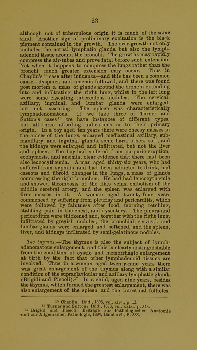 although not of tuberculous origin it is much of the same kind. Another sign of preliminary excitation is the blank pigment contained in the growth. The over-growth not only includes the actual lymphatic glands, but also the lymph- adenoid tissue around the bronchi. The growths may rapidly compress the air-tubes and prove fatal before such extension. Tet when it happens to compress the lungs rather than the bronchi much greater extension may occur. Thus in Chaplin's^' case after influenza—and this has been a common cause—dyspnoea and anaemia followed, and there was found post mortem a mass of glands around the bronchi extending into and infiltrating the right lung, whilst in the left lung were some caseating tuberculous nodules. The cervical, axillary, inguinal, and lumbar glands were enlarged, but not caseating. The spleen was characteristically lymphadenomatous. If we take three of Turner and Sutton's cases we have instances of different types, but all three affording indications as to their primary origin. In a boy aged ten years there were cheesy masses in the apices of the lungs, enlarged mediastinal axillary, sub- maxillary, and inguinal glands, some hard, others soft, and the kidneys were enlarged and infiltrated, but not the liver and spleen. The boy had suffered from purpuric eruption, ecchymosis, and aneemia, clear evidence that there had been also leucocythsemia. A man aged thirty-six years, who had suffered from syphilis and had been addicted to drink, had ■caseous and fibroid changes in the lungs, a mass of glands compressing the right bronchus. He had had leucocythtemia and showed thrombosis of the iliac veins, embolism of the middle cerebral artery, and the spleen was enlarged with -firm masses in it. A woman aged twenty-four years commenced by suffering from pleurisy and pericarditis, which were followed by fainbness after food, morning retching, stabbing pain in the chest, and dysentery. The pleura and pericardium were thickened and, together with the right lung, infiltrated by greyish nodules, the bronchial, cervical, and lumbar glands were enlarged and softened, and the spleen, liver, and kidneys infiltrated by semi-gelatinous nodules. llie thymus.—The thymus is also the subject of lymph- adenomatous enlargement, and this is clearly distinguishable from the condition of cystic and hasmorrhagic enlargement at birth by the fact that other lymphadenoid tissues are involved. Thus in a woman aged twenty-nine years there was great enlargement of the thymus along with a similar condition of the supraclavicular and axillary lymphatic glands (Brigidi and Piccoli).!'' In a child, aged nine years, besides tbe thymus, which formed the greatest enlargement, there was also enlargement of the spleen and the intestinal follicles, Chaplin: Ibid., 1893. vol. xliv., p. 13. I' Turner and Sutton: Ibid., 1878, vol. xxix., p. 343.  Brigidi and Ploooli: BiitriiKe zur PathologlBohen Anatomle •und zur Allgemeinen Pathologie, 1894, Band xvl., S. 388.