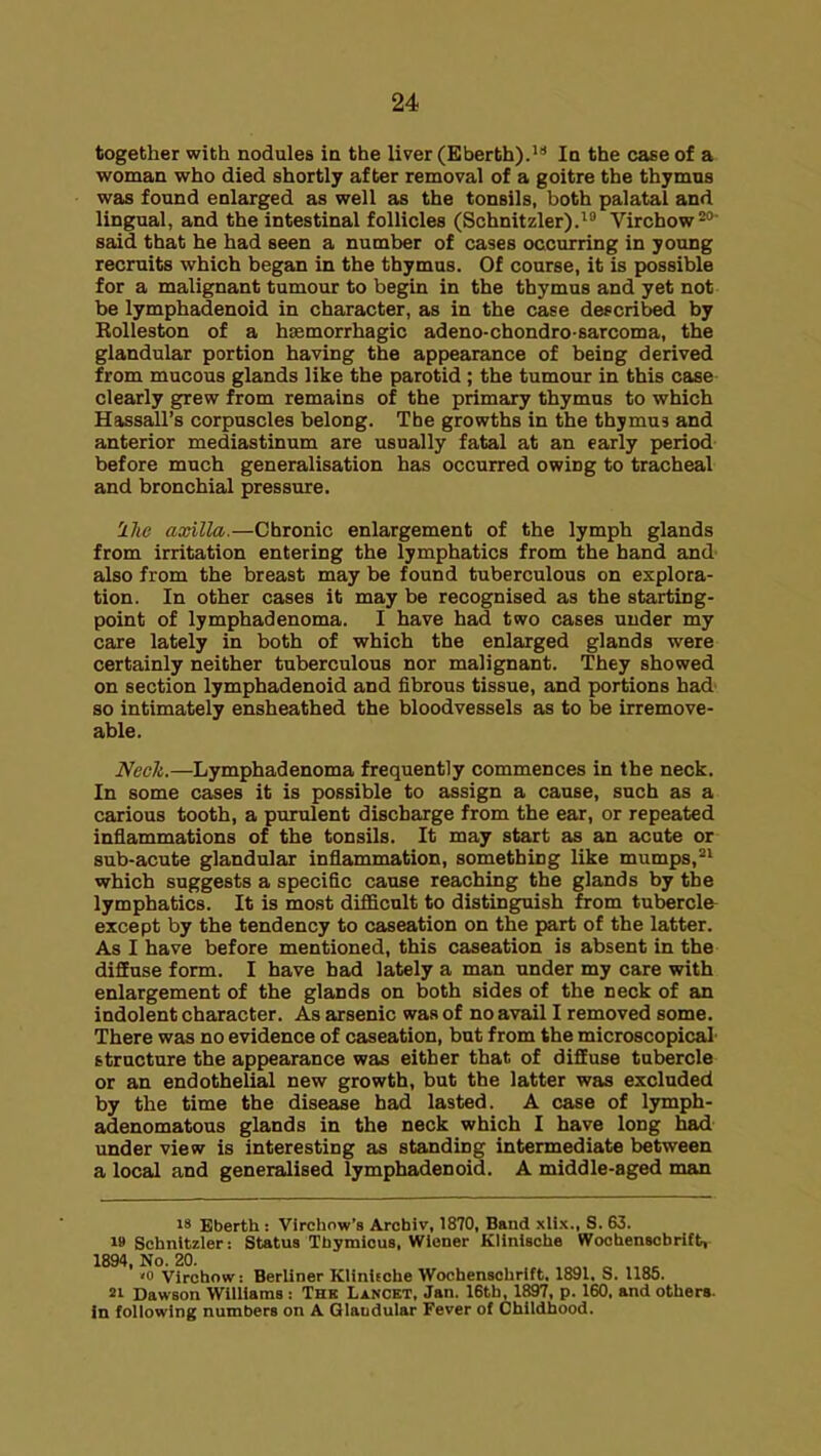 together with nodules in the liver (Eberth).* In the case of a woman who died shortly after removal of a goitre the thymus was found enlarged as well as the tonsils, both palatal and lingual, and the intestinal follicles (Schnitzler). Virchow- said that he had seen a number of cases occurring in yotmg recruits which began in the thymus. Of course, it is possible for a malignant tumour to begin in the thymus and yet not be lymphadenoid in character, as in the case described by Rolleston of a hsemorrhagic adeno-chondro-sarcoma, the glandular portion having the appearance of being derived from mucous glands like the parotid ; the tumour in this case clearly grew from remains of the primary thymus to which Hassall's corpuscles belong. The growths in the thymus and anterior mediastinum are usually fatal at an early period before much generalisation has occurred owing to tracheal and bronchial pressure. llie axilla.—Chronic enlargement of the lymph glands from irritation entering the lymphatics from the hand and also from the breast may be found tuberculous on explora- tion. In other cases it may be recognised as the starting- point of lymphadenoma. I have had two cases under my care lately in both of which the enlarged glands were certainly neither tuberculous nor malignant. They showed on section lymphadenoid and fibrous tissue, and portions had so intimately ensheathed the bloodvessels as to be irremove- able. Nech.—Lymphadenoma frequently commences in the neck. In some cases it is possible to assign a cause, sach as a carious tooth, a purulent discharge from the ear, or repeated inflammations of the tonsils. It may start as an acute or sub-acute glandular inflammation, something like mumps, which suggests a specific cause reaching the glands by the lymphatics. It is mo.st difficult to disting^sh from tuberclfr except by the tendency to caseation on the part of the latter. As I have before mentioned, this caseation is absent in the diffuse form. I have had lately a man under my care with enlargement of the glands on both sides of the neck of an indolent character. As arsenic was of no avail I removed some. There was no evidence of caseation, but from the microscopical structure the appearance was either that of diffuse tubercle or an endothelial new growth, but the latter was excluded by the time the disease had lasted. A case of lymph- adenomatous glands in the neck which I have long had under view is interesting as standing intermediate between a local and generalised lymphadenoid. A middle-aged man 18 Bberth : Virchow's Archiv, 1870, Band xlix., S. 63. M Schnltzler: Status Thymious, Wiener Klinische Woohensobrift, 1894, No. 20. '0 Virchow: Berliner Klinifobe Wochenschrift. 1891. S. 1185. 21 Dawson Williams: The Lancet, Jan. 16tb, 1897, p. 160. and others. In following numbers on A Qlaudular Fever of Childhood.