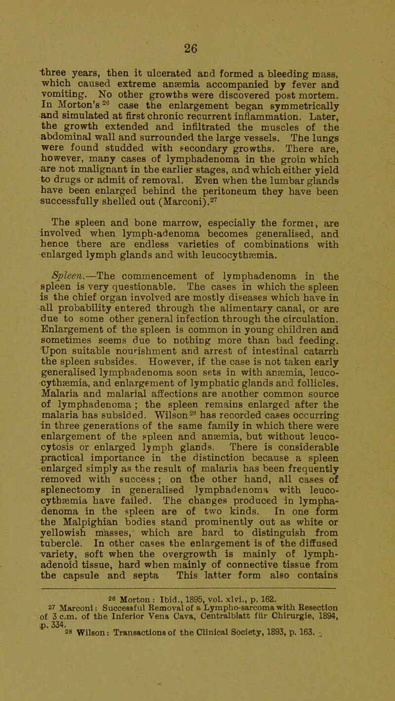 ■three years, then it ulcerated and formed a bleeding mass, which caused extreme anasmia accompanied by fever and vomiting. No other growths were discovered post mortem. In Morton's ^'^ case the enlargement began symmetrically and simulated at first chronic recurrent inflammation. Later, the growth extended and infiltrated the muscles of the abdominal wall and surrounded the large vessels. The lungs were found studded with secondary growths. There are, however, many cases of lymphadenoma in the groin which are not malignant in the earlier stages, and which either yield to drugs or admit of removal. Even when the lumbar glands have been enlarged behind the peritoneum they have been successfully shelled out (Marconi).^^ The spleen and bone marrow, especially the formei, are involved when lymph-adenoma becomes generalised, and hence there are endless varieties of combinations with enlarged lymph glands and with leucocythasmia. Splee/i.—The commencement of lymphadenoma in the spleen is very questionable. The cases in which the spleen is the chief organ involved are mostly diseases which have in all probability entered through the alimentary canal, or are due to some other general infection through the circulation. Enlargement of the spleen is common in young children and sometimes seems due to nothing more than bad feeding. Upon suitable nourishment and arrest of intestinal catarrh the spleen subsides. However, if the case is not taken early generalised lymphadenoma soon sets in with anfemia, leuco- cythsemia, and enlargement of lymphatic glands and follicles. Malaria and malarial affections are another common source of lymphadenoma; the spleen remains enlarged after the malaria has subsided. Wilson^'^ has recorded cases occurring in three generations of the same family in which there were enlargement of the .spleen and antemia, but without leuco- cytosis or enlarged lymph glands. There is considerable practical importance in the distinction because a spleen enlarged simply as the result of malaria has been frequently removed with success; on the other hand, all cases of splenectomy in generalised lymphadenoma with leuco- cythasmia have failed. The changes produced in lympha- denoma in the spleen are of two kinds. In one form the Malpighian bodies stand prominently out as white or yellowish masses, which are hard to distinguish from tubercle. In other cases the enlargement is of the difiEused variety, soft when the overgrowth is mainly of lymph- adenoid tissue, hard when mainly of connective tissue from the capsule and septa This latter form also contains 28 Morton : Ibid., 1895, vol. xlW., p. 162. 27 Marconi: SucceBBful Removal of a Lympho-saroomawitli Resection o£ 3 cm. of the Inferior Vena Cava, Centralblatt fiir Chirurgie, 1894, p. 334. 2 WilBon: Transactions of the Clinical Society, 1893, p. 163.