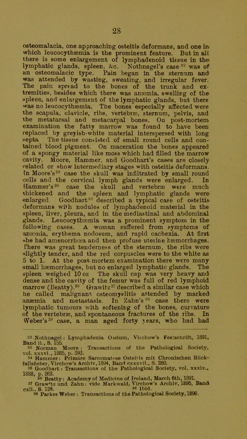 osteomalacia, one approaching osteitis deformans, and one in^ which leucocythaemia is the prominent feature. But in all there is some enlargement of lymphadenoid tissue in the lymphatic glands, spleen, &c. Nothnagel's case^- was of an osteomalacic type. Pain began in the sternum and was attended by wasting, sweating, and irregular fever. The pain spread to the bones of the trunk and ex- tremities, besides which there was anjemia, swelling of the «pleen, and enlargement of the lymphatic glands, bat there was no leucocythaemia. The bones especially affected were the scapula, clavicle, ribs, vertebras, sternum, pelvis, and the metatarsal and metacarpal bones. On post-mortem examination the fatty marrow was found to have been replaced by greyish-white material interspersed with long Hspta The tissue con>isted of small round cells and con- tained blood pigment. On maceration the bones appeared of a spongy material like moss which had filled the marrow cavity. Moore, Hammer, and Goodhart's cases are closely related or show intermediary stages with osteitis deformans, [n Moore's^ case the skull was infiltrated by small round cells and the cervical lymph glands were enlarged. In Hammer's^* case the skull and vertebrae were much thickened and the spleen and lymphatic glands were enlarged. Goodhart'^ described a typical case of osteitis- deformans with nodules of lymphadenoid mateiial in the spleen, liver, pleura, and in the mediastinal and abdominal glands. LeucocythEemia was a prominent symptom in the following cases. A woman suffered from symptoms of anaemia, erythema nodosum, and rapid cachexia. At first nhe had amenorrhcea and then profuse uteiine bsemorrbages. Chere was great tenderness of the sternum, the ribs were slightly tender, and the red corpuscles were to the white as 5 to 1. At the post mortem examination there were many small hasmorrhages, but no enlarged lymphatic glands. The spleen weighed 10 oz The skull cap was very heavy and dense and the cavity of the femur was full of red lymphoid marrow (Beatty).^^ Grawitz^ described a similar case which he called malignann osteomyelitis attended by marked anaemia and metastasis. In Zahn's case there were lymphatic tumours with softening of the bones, curvature of the vertebrae, and spontaneous fractures of the ribs. In Weber's^ case, a man aged forty jears, who had had ■12 Nothiiagel: Lymphadenia Ojsium, Viichow's FestBCbrift, 1891, Band ii., S. 155. 33 Norman Moore : Transactions of the Pathological Society, vol. xxxvi., 1885, p. 393. Hammer: Primiire Sarcomatose Osteitis mit Chronischen Hilolc- fallsfieber, Virchow'B Archlv,1894, Band oxxxvU.. S. 280. 3S Good hart: Transactions of the Pathological Society, vol. xxxix,, 1888, p. 262. 36 Beatty: Academy of Medicine of Ireland, March 6th, 1891. 3? GrawHz und Zahu: vide Markwald, Virchow's Archiv, 1895, Band cxli.. S. 12S. »» Ibid. 3» Parkes Weber: Transactions of the Pathological Society, 1896.