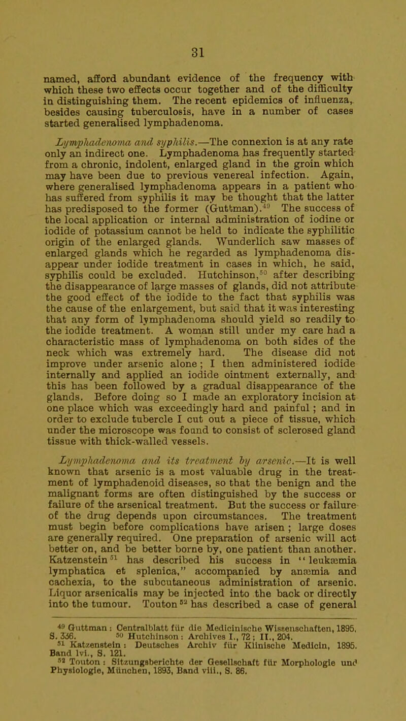 named, afford abundant evidence of the frequency with which these two effects occur together and of the difficulty in distinguishing them. The recent epidemics of influenza, besides causing tuberculosis, have in a number of cases started generalised lymphadenoma. Lijjtvpliademma and syphilis.—The connexion is at any rate only an indirect one. Lymphadenoma has frequently started from a chronic, indolent, enlarged gland in the groin which may have been due to previous venereal infection. Again, where generalised lymphadenoma appears in a patient who has suffered from syphilis it may be thought that the latter has predisposed to the former (Guttman).' The success of the local application or internal administration of iodine or iodide of potassium cannot be held to indicate the syphilitic origin of the enlarged glands. Wunderlich saw masses of enlarged glands which he regarded as lymphadenoma dis- appear under iodide treatment in cases in which, he said, syphilis could be excluded. Hutchinson, after describing the disappearance of large masses of glands, did not attribute the good effect of the iodide to the fact that syphilis was the cause of the enlargement, but said that it was interesting that any form of lymphadenoma should yield so readily to the iodide treatment. A woman still under my care had a characteristic mass of lymphadenoma on both sides of the neck which was extremely hard. The disease did not improve under arsenic alone; I then administered iodide internally and applied an iodide ointment externally, and this has been followed by a gradual disappearance of the glands. Before doing so I made an exploratory incision at one place which was exceedingly hard and painful; and in order to exclude tubercle I cut out a piece of tissue, which under the microscope was found to consist of sclerosed gland tissue with thick-walled vessels. Lymphadenoma and its treatment hy arsenic.—It is well known that arsenic is a most valuable drug in the treat- ment of lymphadenoid diseases, so that the benign and the malignant forms are often distinguished by the success or failure of the arsenical treatment. But the success or failure of the drug depends upon circumstances. The treatment must begin before complications have arisen ; large doses are generally required. One preparation of arsenic will act better on, and be better borne by, one patient than another. Katzensteinhas described his success in  leukDemia lymphatica et splenica, accompanied by anaemia and cachexia, to the subcutaneous administration of arsenic. Liquor arsenicalis may be injected into the back or directly into the tumour. Teutonhas described a case of general *B Quttman: Oentralblatt fiir die Medlcinische Wiseeiischaften, 1895, S. 3^6. '0 Hutchinson : Archives I., 72; II., 204. '1 Kat/.enstein: Deutsches Archlv fUr Klinische Medlcin, 1895. Band Ivi., S. 121. Touton : Sitzungsberichte der Qesellsohaft fiir Morpholoeie und Physiologle, MUnchen, 1893, Band viii,, S. 86.