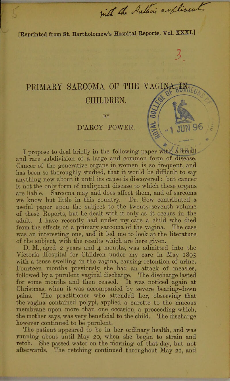 [Reprinted from St. Bartholomew's Hospital Eeports, Vol. XXXI.] 3 PRIMARY SARCOMA OF THE VAGI CHILDREN. BY D'AECY POWER. \&\ a<\ J\J^ 96 I propose to deal briefly in the following paper with^a small and rare subdivision of a large and common form of disease. Cancer of the generative organs in women is so frequent, and has been so thoroughly studied, that it would be difficult to say anything new about it until its cause is discovered; but cancer is not the only form of malignant disease to which these organs are liable. Sarcoma may and does affect them, and of sarcoma we know but little in this country. Dr. Gow contributed a useful paper upon the subject to the twenty-seventh volume of these Reports, but he dealt with it only as it occurs in the adult. I have recently had under my care a child who died from the effects of a primary sarcoma of the vagina. The case was an interesting one, and it led me to look at the literature of the subject, with the results which are here given. D. M., aged 2 years and 4 months, was admitted into the Victoria Hospital for Children under my care in May 1895 with a tense swelling in the vagina, causing retention of urine. Fourteen months previously she had an attack of measles, followed by a purulent vaginal discharge. The discharge lasted for some months and then ceased. It was noticed again at Christmas, when it was accompanied by severe bearing-down pains. The practitioner who attended her, observing that the vagina contained polypi, applied a curette to the mucous membrane upon more than one' occasion, a proceeding which, the mother says, was very beneficial to the child. The discharge however continued to be purulent. The patient appeared to be in her ordinary health, and was running about until May 20, when she began to strain and retch. She passed water on the morning of that day, but not afterwards. The retching continued throughout May 21, and