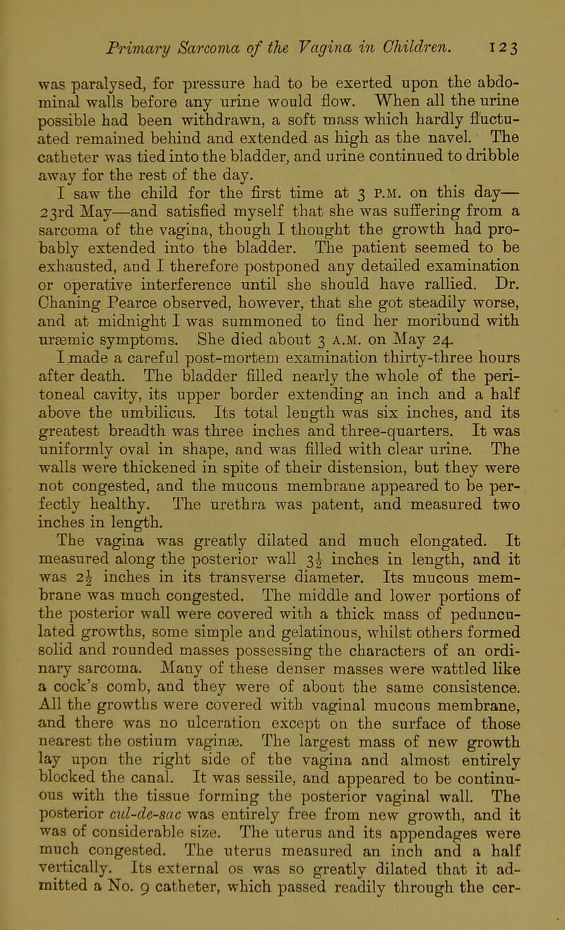 was paralysed, for pressure had to be exerted upon the abdo- minal walls before any urine would flow. When all the urine possible had been withdrawn, a soft mass which hardly fluctu- ated remained behind and extended as high as the navel. The catheter was tied into the bladder, and urine continued to dribble away for the rest of the day. I saw the child for the first time at 3 P.M. on this day— 23rd May—and satisfied myself that she was suffering from a sarcoma of the vagina, though I thought the growth had pro- bably extended into the bladder. The patient seemed to be exhausted, and I therefore postponed any detailed examination or operative interference until she should have rallied. Dr. Chaning Pearce observed, however, that she got steadily worse, and at midnight I was summoned to find her moribund with urasmic symptoms. She died about 3 A.M. on May 24. I made a careful post-mortem examination thirty-three hours after death. The bladder filled nearly the whole of the peri- toneal cavity, its upper border extending an inch and a half above the umbilicus. Its total length was six inches, and its greatest breadth was three inches and three-quarters. It was uniformly oval in shape, and was filled with clear urine. The walls were thickened in spite of their distension, but they were not congested, and the mucous membrane appeared to be per- fectly healthy. The urethra was patent, and measured two inches in length. The vagina was greatly dilated and much elongated. It measured along the posterior wall 3^ inches in length, and it was 2\ inches in its transverse diameter. Its mucous mem- brane was much congested. The middle and lower portions of the posterior wall were covered with a thick mass of peduncu- lated growths, some simple and gelatinous, whilst others formed solid and rounded masses possessing the characters of an ordi- nary sarcoma. Many of these denser masses were wattled like a cock's comb, and they were of about the same consistence. All the growths were covered with vaginal mucous membrane, and there was no ulceration except on the surface of those nearest the ostium vaginae. The largest mass of new growth lay upon the right side of the vagina and almost entirely blocked the canal. It was sessile, and appeared to be continu- ous with the tissue forming the posterior vaginal wall. The posterior cid-de-sac was entirely free from new growth, and it was of considerable size. The uterus and its appendages were much congested. The uterus measured an inch and a half vertically. Its external os was so greatly dilated that it ad- mitted a No. 9 catheter, which passed readily through the cer-