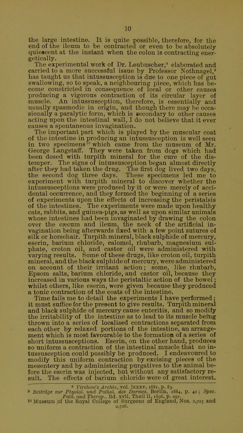 the large intestine. It is quite possible, therefore, for the end of the ileum to be contracted or even to be absolutely quiescent at the instant when the colon is contracting ener- getically. The experimental work of Dr. Leubuscher,8 elaborated and carried to a more successful issue by Professor Nothnagel, has taught us that intussusception is due to one piece of gut swallowing, so to speak, a neighbouring piece, which has be- come constricted in consequence of local or other causes producing a vigorous contraction of its circular layer of muscle. An intussusception, therefore, is essentially and usually spasmodic in origin, and though there may be occa- sionally a paralytic form, which is secondary to other causes acting upon the intestinal wall, I do not believe that it ever causes a spontaneous invagination. The important part which is played by the muscular coat of the intestine in producing an intussusception is well seen in two specimens10 which came from the museum of Mr. George Langstaff. They were taken from dogs which had been dosed with turpith mineral for the cure of the dis- temper. The signs of intussusception began almost directly after they had taken the drug. The first dog lived two days, the second dog three days. These specimens led me to experiment with turpith mineral to discover whether the intussusceptions were produced by it or were merely of acci- dental occurrence, and they formed the beginning of a series of experiments upon the effects of increasing the peristalsis of the intestines. The experiments were made upon healthy cats, rabbits, and guinea-pigs, as well as upon similar animals whose intestines had been invaginated by drawing the colon over the caecum and ileum, the neck of the artificial in- vagination being afterwards fixed with a few point sutures of silk or horsehair. Turpith mineral, black sulphide of mercury, eserin, barium chloride, calomel, rhubarb, magnesium sul- phate, croton oil, and castor oil were administered with varying results. Some of these drugs, like croton oil, turpith mineral, and the black sulphide of mercury, were administered on account of their irritant action; some, like rhubarb, Epsom salts, barium chloride, and castor oil, because they increased in various ways the peristaltic action of the bowel; whilst others, like eserin, were given because they produced a tonic contraction of the coats of the intestine. Time fails me to detail the experiments I have performed; it must suffice for the present to give results. Turpith mineral and black sulphide of mercury cause enteritis, and so modify the irritability of the intestine as to lead to its muscle being thrown into a series of localised contractions separated from each other by relaxed portions of the intestine, an arrange- ment which is most favourable to the formation of a series of short intussusceptions. Eserin, on the other hand, produces so uniform a contraction of the intestinal muscle that no in- tussusception could possibly be produced. I endeavoured to modify this uniform contraction by excising pieces of the mesentery and by administering purgatives to the animal be- fore the eserin was injected, but without any satisfactory re- sult. The effects of barium chloride were of great interest. 8 Virchow's Archiv, vol. lxxxv, 1881, p. 83. » BeitrUge zur Physiol, und Pathol. d<x Darmes, Berlin, 1884, p. 42 ; £!p«c. Path, and Therap.. Bd. xvii, Theil ii, >8g6, p. 297. » Museum .of the Royal College of Surgeons of England, Nos. 2,725 and 2,726.