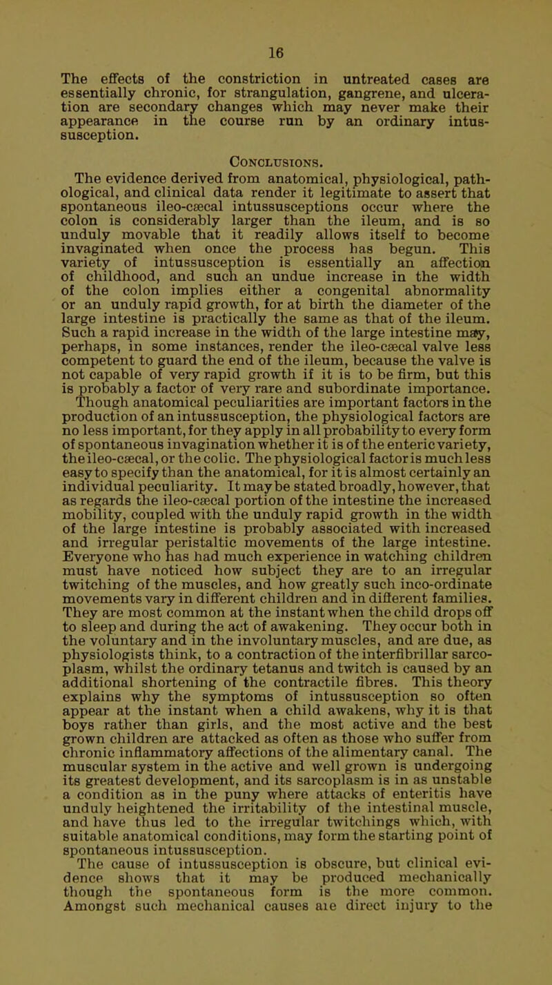 The effects of the constriction in untreated cases are essentially chronic, for strangulation, gangrene, and ulcera- tion are secondary changes which may never make their appearance in the course run by an ordinary intus- susception. Conclusions. The evidence derived from anatomical, physiological, path- ological, and clinical data render it legitimate to assert that spontaneous ileo-caecal intussusceptions occur where the colon is considerably larger than the ileum, and is so unduly movable that it readily allows itself to become invaginated when once the process has begun. This variety of intussusception is essentially an affection of childhood, and such an undue increase in the width of the colon implies either a congenital abnormality or an unduly rapid growth, for at birth the diameter of the large intestine is practically the same as that of the ileum. Such a rapid increase in the width of the large intestine may, perhaps, in some instances, render the ileo-csecal valve less competent to guard the end of the ileum, because the valve is not capable of very rapid growth if it is to be firm, but this is probably a factor of veiy rare and subordinate importance. Though anatomical peculiarities are important factors in the production of an intussusception, the physiological factors are no less important, for they apply in all probability to every form of spontaneous invagination whether it is of the enteric variety, theileo-csecal, or the colic. The physiological factor is much less easy to specify than the anatomical, for it is almost certainly an individual peculiarity. It maybe stated broadly, however, that as regards the ileo-csecal portion of the intestine the increased mobility, coupled with the unduly rapid growth in the width of the large intestine is probably associated with increased and irregular peristaltic movements of the large intestine. Everyone who has had much experience in watching children must have noticed how subject they are to an irregular twitching of the muscles, and how greatly such inco-ordinate movements vary in different children and in different families. They are most common at the instant when the child drops off to sleep and during the act of awakening. They occur both in the voluntary and in the involuntary muscles, and are due, as physiologists think, to a contraction of the interfibrillar sarco- plasm, whilst the ordinary tetanus and twitch is caused by an additional shortening of the contractile fibres. This theory explains why the symptoms of intussusception so often appear at the instant when a child awakens, why it is that boys rather than girls, and the most active and the best grown children are attacked as often as those who suffer from chronic inflammatory affections of the alimentary canal. The muscular system in the active and well grown is undergoing its greatest development, and its sarcoplasm is in as unstable a condition as in the puny where attacks of enteritis have unduly heightened the irritability of the intestinal muscle, and have thus led to the irregular twitchings which, with suitable anatomical conditions, may form the starting point of spontaneous intussusception. The cause of intussusception is obscure, but clinical evi- dence shows that it may be produced mechanically though the spontaneous form is the more common. Amongst such mechanical causes aie direct injury to the