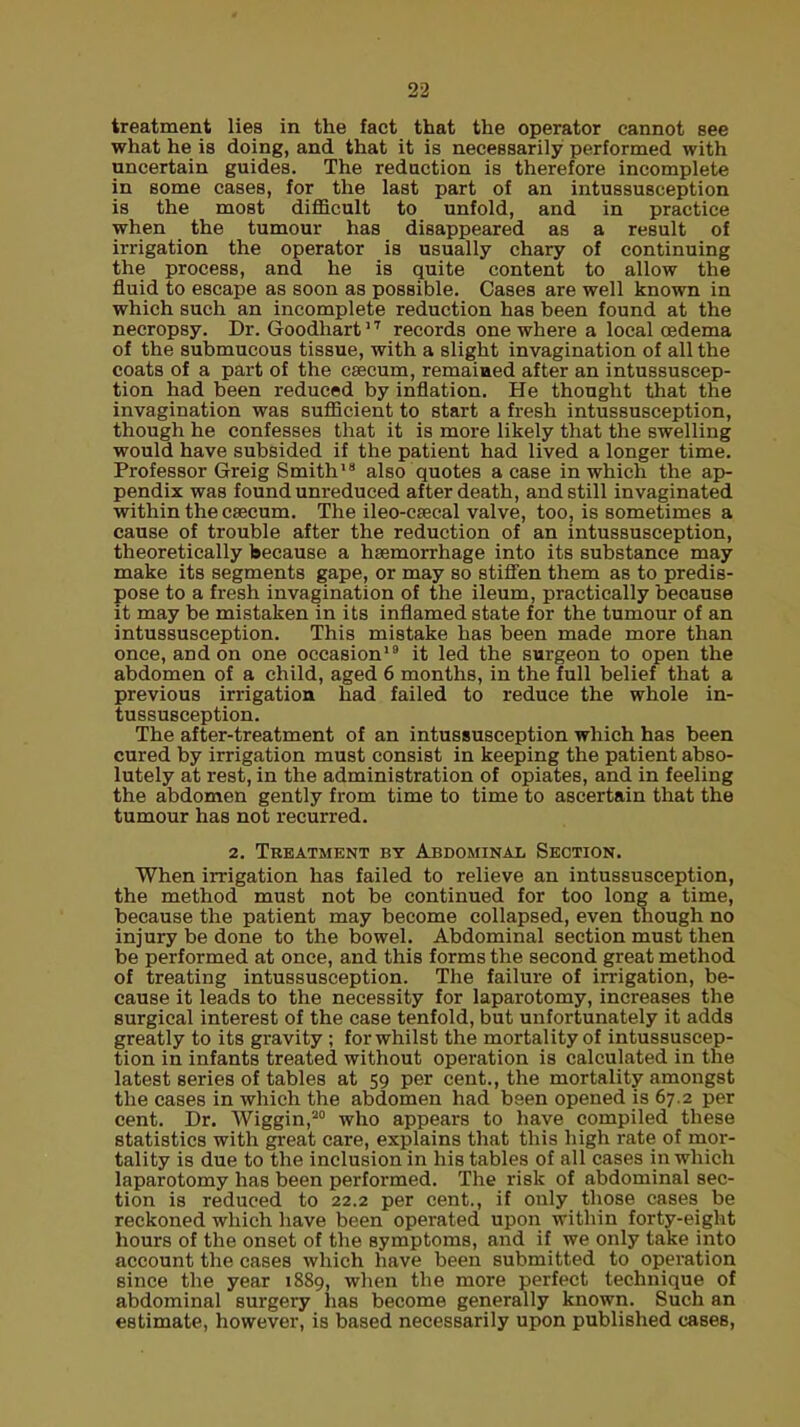 treatment lies in the fact that the operator cannot see what he is doing, and that it is necessarily performed with uncertain guides. The reduction is therefore incomplete in some cases, for the last part of an intussusception is the most difficult to unfold, and in practice when the tumour has disappeared as a result of irrigation the operator is usually chary of continuing the process, and he is quite content to allow the fluid to escape as soon as possible. Cases are well known in which such an incomplete reduction has been found at the necropsy. Dr. Goodhart17 records one where a local oedema of the submucous tissue, with a slight invagination of all the coats of a part of the csecum, remaiaed after an intussuscep- tion had been reduced by inflation. He thought that the invagination was sufficient to start a fresh intussusception, though he confesses that it is more likely that the swelling would have subsided if the patient had lived a longer time. Professor Greig Smith18 also quotes a case in which the ap- pendix was found unreduced after death, and still invaginated within the caecum. The ileo-csecal valve, too, is sometimes a cause of trouble after the reduction of an intussusception, theoretically because a haemorrhage into its substance may make its segments gape, or may so stiffen them as to predis- pose to a fresh invagination of the ileum, practically because it may be mistaken in its inflamed state for the tumour of an intussusception. This mistake has been made more than once, and on one occasion19 it led the surgeon to open the abdomen of a child, aged 6 months, in the full belief that a previous irrigation had failed to reduce the whole in- tussusception. The after-treatment of an intussusception which has been cured by irrigation must consist in keeping the patient abso- lutely at rest, in the administration of opiates, and in feeling the abdomen gently from time to time to ascertain that the tumour has not recurred. 2. Treatment by Abdominal Section. When irrigation has failed to relieve an intussusception, the method must not be continued for too long a time, because the patient may become collapsed, even though no injury be done to the bowel. Abdominal section must then be performed at once, and this forms the second great method of treating intussusception. The failure of irrigation, be- cause it leads to the necessity for laparotomy, increases the surgical interest of the case tenfold, but unfortunately it adds greatly to its gravity ; for whilst the mortality of intussuscep- tion in infants treated without operation is calculated in the latest series of tables at 59 per cent., the mortality amongst the cases in which the abdomen had been opened is 67.2 per cent. Dr. Wiggin,20 who appears to have compiled these statistics with great care, explains that this high rate of mor- tality is due to the inclusion in his tables of all cases in which laparotomy has been performed. The risk of abdominal sec- tion is reduced to 22.2 per cent., if only those cases be reckoned which have been operated upon within forty-eight hours of the onset of the symptoms, and if we only take into account the cases which have been submitted to operation since the year 1889, when the more perfect technique of abdominal surgery has become generally known. Such an estimate, however, is based necessarily upon published cases,