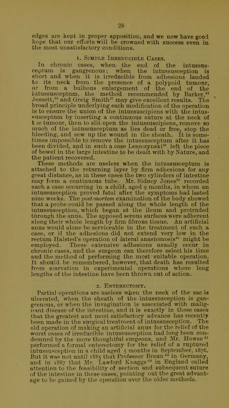 edges are kept in proper apposition, and we now have good hope that our efforts will be crowned with success even in the most unsatisfactory conditions. i. Simple Irreducible Cases. In chronic cases, when the end of the intussus- ceptum is gangrenous; when the intussusception is short and when it is irreducible from adhesions landed to its neck from the presence of a polypoid tumour, or from a bulbous enlargement of the end of the iatussusceptum, the method recommended by Barker,'5 Jessett,38 and Greig Smith37 may give excellent results. The broad principle underlying each modification of the operation is to ensure the union of the intussuscipiens with the intus- susceptum by inserting a continuous suture at the neck of t le tumour, then to slit open the intussuscipiens, remove so much of the intussusceptum as lies dead or free, stop the bleeding, and sew up the wound in the sheath. It is some- times impossible to remove the intussusceptum after it has been divided, and in such a case Leszczynski38 left the piece of bowel in the large intestine to be dealt with by Nature, and the patient recovered. These methods are useless when the intussusceptum is attached to the returning layer by firm adhesions for any great distance, as in these cases the two cylinders of intestine may form a continuous tube. Mr. Sidney Jones39 recorded such a case occurring in a child, aged 9 months, in whom an intussusception proved fatal after the symptoms had lasted nine weeks. The post-mortem examination of the body showed that a probe could be passed along the whole length of the intussusception, which began at the ileum and protruded through the anus. The apposed serous surfaces were adherent along their whole length by firm fibrous tissue. An artificial anus would alone be serviceable in the treatment of such a case, or if the adhesions did not extend very low in the rectum Halsted's operation of lateral anastomosis10 might be employed. These extensive adhesions usually occur in chronic cases, and the surgeon can therefore select his time and the method of performing the most suitable operation. It should be remembered, however, that death has resulted fmm starvation in experimental operations where long lengths of the intestine have been thrown out of action. 2. Enterectomy. Partial operations are useless when the neck of the sac ib ulcerated, when the sheath of the intussusception is gan- grenous, or when the invagination is associated with malig- nant disease of the intestine, and it is exactly in these cases that the greatest and most satisfactory advance has recently been made in the surgical treatment of intussusception. The old operation of making an artificial anus for the relief of the worst cases of irreducible intussusception had long been con- demned by the more thoughtful surgeons, and Mr. Howse *l performed a formal enterectomy for the relief of a ruptured intussusception in a child aged 5 months in September, 1876. But it wap not until 1885 that Professor Braun in Germany, and in 1887 that Mr. Lawford Knaggs in England called attention to the feasibility of section and subsequent suture of the intestine in these cases, pointing out the great advant- age to be gained by the operation over the older methods.