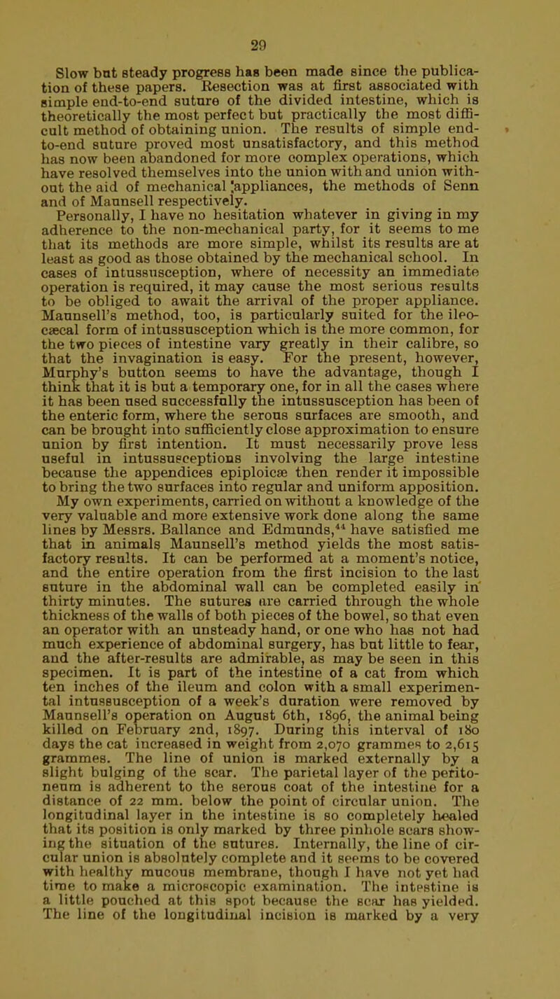 Slow bat steady progress has been made since tbe publica- tion of these papers. Resection was at first associated with simple end-to-end suture of the divided intestine, which is theoretically the most perfect but practically the most diffi- cult method of obtaining union. The results of simple end- . to-end suture proved most unsatisfactory, and this method has now been abandoned for more complex operations, which have resolved themselves into the union with and union with- out the aid of mechanical Jappliances, the methods of Senn and of Maunsell respectively. Personally, I have no hesitation whatever in giving in my adherence to the non-mechanical party, for it seems to me that its methods are more simple, whilst its results are at least as good as those obtained by the mechanical school. In cases of intussusception, where of necessity an immediate operation is required, it may cause the most serious results to be obliged to await the arrival of the proper appliance. Maunseirs method, too, is particularly suited for the ileo- cecal form of intussusception which is the more common, for the two pieces of intestine vary greatly in their calibre, so that the invagination is easy. For the present, however, Murphy's button seems to nave the advantage, though I think that it is but a temporary one, for in all the cases where it has been used successfully the intussusception has been of the enteric form, where the serous surfaces are smooth, and can be brought into sufficiently close approximation to ensure union by first intention. It must necessarily prove less useful in intussusceptions involving the large intestine because the appendices epiploicse then render it impossible to bring the two surfaces into regular and uniform apposition. My own experiments, carried on without a knowledge of the very valuable and more extensive work done along the same lines by Messrs. Ballance and Edmunds,4,1 have satisfied me that in animals Maunsell's method yields the most satis- factory results. It can be performed at a moment's notice, and the entire operation from the first incision to the last suture in the abdominal wall can be completed easily in' thirty minutes. The sutures are carried through the whole thickness of the walls of both pieces of the bowel, so that even an operator with an unsteady hand, or one who has not had much experience of abdominal surgery, has but little to fear, and the after-results are admirable, as may be seen in this specimen. It is part of the intestine of a cat from which ten inches of the ileum and colon with a small experimen- tal intussusception of a week's duration were removed by Maunsell's operation on August 6th, 1896, the animal being killed on February 2nd, 1897. During this interval of 180 days the cat increased in weight from 2,070 grammes to 2,615 grammes. The line of union is marked externally by a slight bulging of the scar. The parietal layer of the perito- neum is adherent to the serous coat of the intestine for a distance of 22 mm. below the point of circular union. The longitudinal layer in the intestine is so completely healed that its position is only marked by three pinhole scars show- ing the situation of the sutures. Internally, the line of cir- cular union is absolutely complete and it seems to be covered with healthy mucous membrane, though I have not yet had time to make a microscopic examination. The intestine ia a little pouched at this spot because the scar has yielded. The line of the longitudinal incision is marked by a very