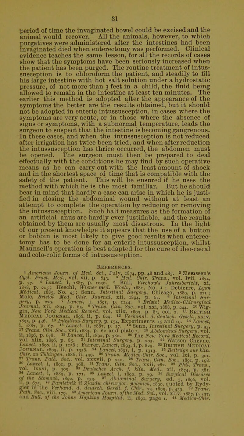 si period of time the invaginated bowel could be excised and the animal would recover. All the animals, however, to which purgatives were administered after the intestines had been invaginated died when enterectomy was performed. Clinical evidence teaches the same lesson, for all the records of cases show that the symptoms have been seriously increased when the patient has been purged. The routine treatment of intus- susception is to chloroform the patient, and steadily to fill his large intestine with hot salt solution under a hydrostatic pressure, of not more than 3 feet in a child, the fluid being allowed to remain in the intestine at least ten minutes. The earlier this method is adopted after the appearance of the symptoms the better are the results obtained, but it should not be adopted in enteric intussusception, in cases where the symptoms are very acute, or in those where the absence of signs or symptoms, with a subnormal temperature, leads the surgeon to suspect that the intestine is becoming gangrenous. In these cases, and when the intussusception is not reduced after irrigation has twice been tried, and when after reduction the intussusception has thrice occurred, the abdomen must be opened. The surgeon must then be prepared to deal effectually with the conditions he may find by such operative means as he can carry out with the least amount of shock and in the shortest space of time that is compatible with the safety of the patient. This will be ensured if he uses the method with which he is the most familiar. But he should bear in mind that hardly a case can arise in which he is justi- fied in closing the abdominal wound without at least an attempt to complete the operation by reducing or removing the intussusception. Such half measures as the formation of an artificial anus are hardly ever justifiable, and the results obtained by them are usually most disastrous. In the light of our present knowledge it appears that the use of a button or bobbin is most likely to give good results when enterec- tomy has to be done for an enteric intussusception, whilst Maunsell's operation is best adapted for the cure of ileo-csecal and colo-colic forms of intussusception. References. 1 American Journ. of Med. Sci., July, 1874, pp. 48 and 285. 2 Ziewssen's Cycl. Pract. Med., vol. vii, p. 643. 3 Med. Chir. Trans., vol. lvii, 1874, p. 37. * Lancet, i, 1887, p. 1030. s Bull, Virchow's Jahresbericlit, xi, 1878, p. 205; Heschl, Wiener med. Woch., 1881, No. i ; Debierre, Lyon Medical, 1885, No. 45; Senn, Intestinal Surgery, Chicago, 1889, p. 221 ; Mole, Bristol Med. Chir. Journal, xii, 1894. p. 6q. ■ Intestinal csur- Sl'ry, p. 229. ' Lancet, i, 1891, p. 1144. 8 Bristol Medico-Chirurgical Journal, xii, 1894, p. 65. 9 Trans. Clin. Soc, vol. xxi, 1888, p. 244. 10 Wig- gin, New York Medical Record, vol. xlix. 1899, p. 83, col. 2.  British Medical Journal, 1896, ii, p. 629. 13 Verhanal. d.deutsch. Qesell.,xxiv, 1895, p. 446. 13 Intestinal Surgery, p. 154, Experiments 15 and 19. 14 Lancet, 1, 1887, p. 67. 15 Lancet, ii, 1887, p. 17.  Senn, Intestinal Surgery, p. 95,  Trans. Clin. Soc, xvi, 1883, p. 62 and plate 3. 18 Abdominal Surgery, vol. ii, 1896, p. 678. 19 Lancet, U, 1892, p. 380. 2» fhe New York Medical Record, vol. xlix, 1896, p. 85. 91 Intestinal Surgery, p. 205. 29 Watson Cheyne. Lancet, 1890. ii, p. 1158 : Farrer, Lancet, 1893, i, p. 829. 93 British Medical Journal. 1895, ii, p. 1356. 9* Lancet, 1891, i, p. 1313. 9» Beitrdge zurklin. Chir. zu Tilbingen, 1886, ii, 499. 98 Trans. Medico-Chir. Soc, vol. lxi, p. 301. 97 Trans. Path. Soc. vol. xxxvii, p 240. 99 Trans. Clin. Snc, 1891, p. 198. 30 Lancet, i, 1891, p. 368. 3' Trans. Clin. Soc, xxii, 282. 39 Phil. Trans., vol. lxxvi, p. 305. 33 DcuUchcs Arch. f. klin. Med., xii, 1874, p. 381. 34 Lancet, i, 1889, p. 171. 3» Lancet, i, 1892, p. 79. 38 Surgical Diseases of the Stomach, 189a, p. 133. w Abdominal Surgery, ed. 5, 1896, vol. ii. p. 675. 18 Pamielnik ii Ziazdu chWurgor. polskich, 1890, quoted by Rydy- eier in the Verhand. d. deutsch. Oesell. f. Chir., 24. 1895, p. 439. 89 Trans. Path. Soc, viii, 179. *o American Journ. of the Med. Sci., vol. xliv. 1887, p. 437, and Bull, of the Johns Hopkins Ilospital, ii, 1891, page t. *l Medico-Chir.
