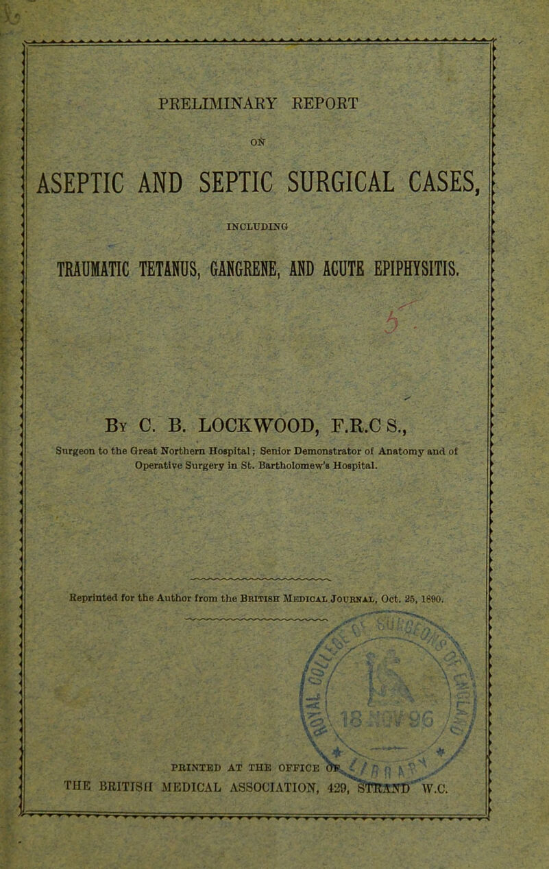 PKELIMINARY REPORT on ASEPTIC AND SEPTIC SURGICAL CASES, INCLUDING TRAUMATIC TETANUS, GANGRENE, AND ACUTE EPIPHYSITIS. By C. B. LOCKWOOD, F.R.C S.f Surgeon to the Great Nortliern Hospital; Senior Demonstrator of Anatomy and of Operative Surgery in St. Bartholomew's Hospital. Reprinted for the Author from the British Medical Journal, Oct. 25,1890. * PRINTED AT THE OFFICE * THE BRITISH MEDICAL ASSOCIATION, 429T*S>T1CCN1>^W.C