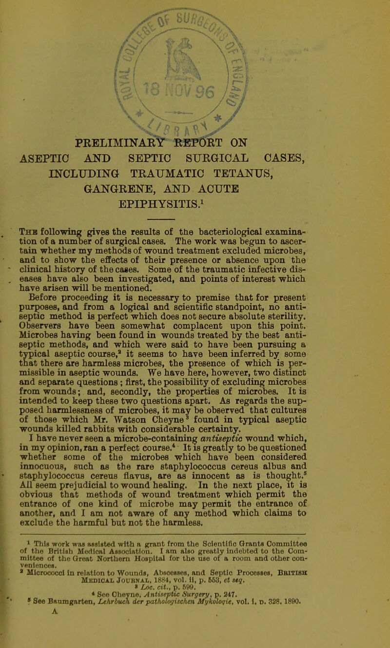 ASEPTIC AND SEPTIC SURGICAL CASES, INCLUDING TRAUMATIC TETANUS, GANGRENE, AND ACUTE EPIPHYSITIS.1 The following gives the results of the bacteriological examina- tion of a number of surgical cases. The work was begun to ascer- tain whether my methods of wound treatment excluded microbes, and to show the effects of their presence or absence upon the clinical history of the cases. Some of the traumatic infective dis- eases have also been investigated, and points of interest which have arisen will be mentioned. Before proceeding it is necessary to premise that for present purposes, and from a logical and scientific standpoint, no anti- septic method is perfect which does not secure absolute sterility. Observers have been somewhat complacent upon this point. Microbes having been found in wounds treated by the best anti- septic methods, and which were said to have been pursuing a typical aseptic course,2 it seems to have been inferred by some that there are harmless microbes, the presence of which is per- missible in aseptic wounds. We have here, however, two distinct and separate questions; first, the possibility of excluding microbes from wounds; and, secondly, the properties of microbes. It is intended to keep these two questions apart. As regards the sup- posed harmlessness of microbes, it may be observed that cultures of those which Mr. Watson Cheyne* found in typical aseptic wounds killed rabbits with considerable certainty. I have never seen a microbe-containing antiseptic wound which, in my opinion, ran a perfect course.* It is greatly to be questioned whether some of the microbes which have been considered innocuous, such as the rare staphylococcus cereus albus and staphylococcus cereus flavus, are as innocent as is thought.1 All seem prejudicial to wound healing. In the next place, it is obvious that methods of wound treatment which permit the entrance of one kind of microbe may permit the entrance of another, and I am not aware of any method which claims to exclude the harmful but not the harmless. 1 This work was Assisted with a grant, from the Scientific Grants Committee of the British Medical Association. I am also greatly indebted to the Com- mittee of the Oreat Northern Hospital for the use of a room and other con- veniences. 1 Micrococci in relation to Wounds, Abscesses, and Septic Processes, British Medical Journal, 1884, vol. 11, p. 553, et atq. » Loc. ext., p. 699. * See Oheyne, Antiseptic Surgery, p. 247. m' * See Banmgarten, Lehrbueh der pathologischen Mykoloqit, vol. 1, D. 328.1890. A