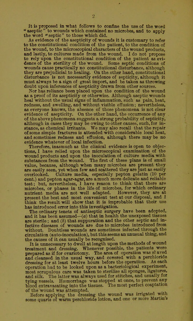 It is proposed in what follows to confine the use of the word  aseptic  to wounds which contained no microbes, and to apply the word  septic  to those which did. As evidence of the asepticity of wounds it is customary to refer to the constitutional condition of the patient, to the condition of the wound, to the microscopical characters of the wound products, and lastly, to cultures made from the wound. I do not propose to rely upon the constitutional condition of the patient as evi- dence of the sterility of the wound. Some septic conditions of wounds cause practically no constitutional disturbance, although they are prejudicial to healing. On the other hand, constitutional disturbance is not necessarily evidence of septicity, although it must always be a sign of great import, and be taken as throwing doubt upon inferences of asepticity drawn from other sources. Nor has reliance been placed upon the condition of the wound as a proof of its asepticity or otherwise. Although aseptic wounds heal without the usual signs of inflammation, such as pain, heat, redness, and swelling, and without visible effusion; nevertheless, as everyone knows, the absence of those phenomena is not clear evidence of asepticity. On the other hand, the occurrence of any of the above phenomena suggests a strong probability of septicity, although in cases they may be owing to other causes, such, for in- stance, as chemical irritants. We may also recall that the repair of some simple fractures is attended with considerable local heat, and sometimes redness and effusion, although there may be no evidence whatever of local infection. Therefore, inasmuch as the clinical evidence is open to objec- tions, I have relied upon the microscopical examination of the wound products and upon the inoculation of culture media with substances from the wound. The first of these plans is of small value, because, although when many microbes are present they are easily seen, yet when few and scattered they are just as easily overlooked. Culture media, especially pepton gelatin (10 per cent.) and pepton agar-agar, are a much more delicate and reliable test; but, nevertheless, I have reason to think that there are microbes, or phases in the life of microbes, for which ordinary nutrient media are not well adapted. However, they are at present the best and most convenient test at our disposal, and I think the result will show that it is improbable that their use has introduced error into this investigation. The ordinary tenets of antiseptic surgery have been adopted, and it has been assumed—(a) that in health the unexposed tissues are sterile; and (b) that suppuration and the other septic and in- fective diseases of wounds are due to microbes introduced from without. Doubtless wounds are sometimes infected through the circulation (auto-inoculation), but this seems an unusual thing, and the causes of it can usually be recognised. It is unnecessary to dwell at length upon the methods of wound treatment and dressing. Whenever possible, the patients were prepared as if for ovariotomy. The area of operation was si aved and cleansed in the usual way, and covered with a perchloride dressing for at least twelve hours before the operation. As each operation had to be looked upon as a bacteriological experiment, most scrupulous care was taken to sterilise all sponges, ligatures, and silk. The latter was always used for stitches, and usually for tying vessels. HEemorrhage was stopped at once, to prevent any blood extravasating into the tissues. The most perfect coaptation of the wound was attempted. Before applying the dressing the wound was irrigated with some quarts of warm perchloride lotion, and one or more Martin s