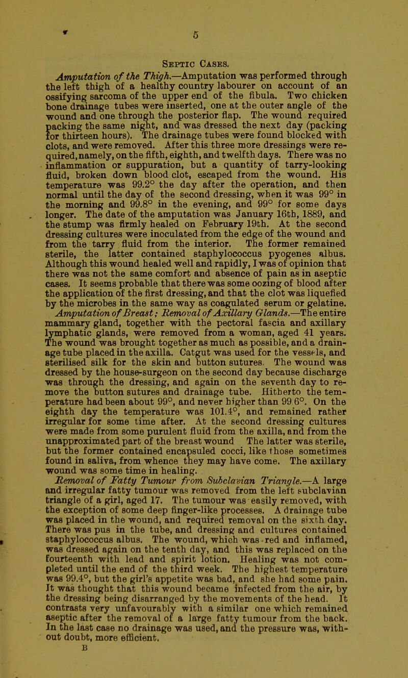 Septic Cases. Amputation of the Thigh.—Amputation was performed through the left thigh of a healthy country labourer on account of an ossifying sarcoma of the upper end of the fibula. Two chicken hone drainage tubes were inserted, one at the outer angle of the wound and one through the posterior flap. The wound required packing the same night, and was dressed the next day (packing for thirteen hours). The drainage tubes were found blocked with clots, and were removed. After this three more dressings were re- quired, namely, on the fifth, eighth, and twelfth days. There was no inflammation or suppuration, but a quantity of tarry-looking fluid, broken down blood clot, escaped from the wound. His temperature was 99.2° the day after the operation, and then normal until the day of the second dressing, when it was 99° in the morning and 99.8° in the evening, and 99° for some days longer. The date of the amputation was January 16th, 1889, and the stump was firmly healed on February 19th. At the second dressing cultures were inoculated from the edge of the wound and from the tarry fluid from the interior. The former remained sterile, the latter contained staphylococcus pyogenes albus. Although this wound healed well and rapidly, I was of opinion that there was not the same comfort and absence of pain as in aseptic cases. It seems probable that there was some oozing of blood after the application of the first dressing, and that tbe clot was liquefied by the microbes in the same way as coagulated serum or gelatine. Amputation of Breast; Removal of Axillary Glands.—The entire mammary gland, together with the pectoral fascia and axillary lymphatic glands, were removed from a woman, aged 41 years. The wound was brought together as much as possible, and a drain- age tube placed in the axilla. Catgut was used for the vessels, and sterilised silk for the skin and button sutures. The wound was dressed by the house-surgeon on the second day because discharge was through the dressing, and again on the seventh day to re- move the button sutures and drainage tube. Hitherto the tem- perature had been about 99°, and never higher than 99 6°. On the eighth day the temperature was 101.4°, and remained rather irregular for some time after. At the second dressing cultures were made from some purulent fluid from the axilla, and from the unapproximated part of the breast wound The latter was sterile, but the former contained encapsuled cocci, like those sometimes found in saliva, from whence they may have come. The axillary wound was some time in healing. Removal of Fatty Tumour from Subclavian Triangle.—A large and irregular fatty tumour was removed from the left subclavian triangle of a girl, aged 17. The tumour was easily removed, with the exception of some deep finger-like processes. A drainage tube was placed in the wound, and required removal on the sixth day. There was pus in the tube, and dressing and cultures contained staphylococcus albus. The wound, which was red and inflamed, was dressed again on the tenth day, and this was replaced on the fourteenth with lead and spirit lotion. Healing was not com- pleted until the end of the third week. The highest temperature was 99.4°, but the girl's appetite was bad, and she had some pain. It was thought that this wound became infected from the air, by the dressing being disarranged by the movements of the head. It contrasts very unfavourably with a similar one which remained aseptic after the removal of a laTge fatty tumour from the bar k. In the last case no drainage was used, and the pressure was, with- out doubt, more efficient. B