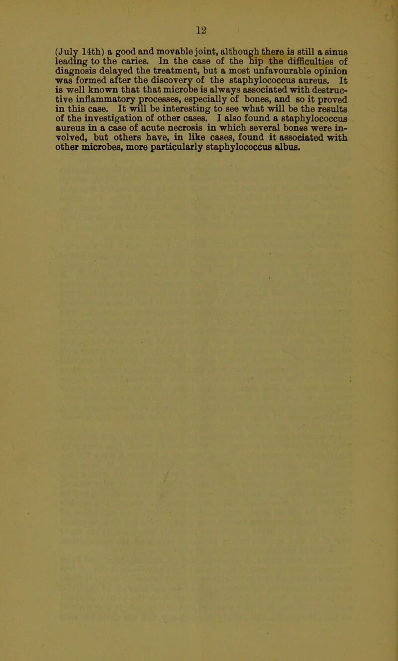 (July 14th) a good and movable joint, although there is still a sinus leading to the caries. In the case of the hip the difficulties of diagnosis delayed the treatment, but a most unfavourable opinion was formed after the discovery of the staphylococcus aureus. It is well known that that microbe is always associated with destruc- tive inflammatory processes, especially of bones, and so it proved in this case. It will be interesting to see what will be the results of the investigation of other cases. I also found a staphylococcus aureus in a case of acute necrosis in which several bones were in- volved, but others have, in like cases, found it associated with other microbes, more particularly staphylococcus albus.