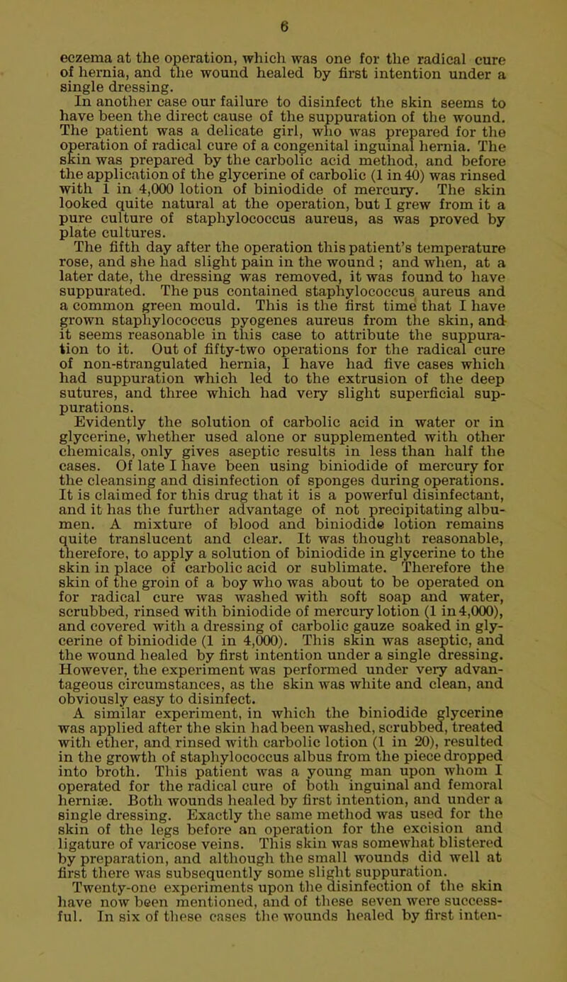 eczema at the operation, which was one for the radical cure of hernia, and the wound healed by first intention under a single dressing. In another case our failure to disinfect the skin seems to have been the direct cause of the suppuration of the wound. The patient was a delicate girl, who was prepared for the operation of radical cure of a congenital inguinal hernia. The skin was prepared by the carbolic acid method, and before the application of the glycerine of carbolic (1 in 40) was rinsed with 1 in 4,000 lotion of biniodide of mercury. The skin looked quite natural at the operation, but I grew from it a pure culture of staphylococcus aureus, as was proved by plate cultures. The fifth day after the operation this patient's temperature rose, and she had slight pain in the wound ; and when, at a later date, the dressing was removed, it was found to have suppurated. The pus contained staphylococcus aureus and a common green mould. This is the first time that I have grown staphylococcus pyogenes aureus from the skin, and it seems reasonable in this case to attribute the suppura- tion to it. Out of fifty-two operations for the radical cure of non-strangulated hernia, I have had five cases which had suppuration which led to the extrusion of the deep sutures, and three which had very slight superficial sup- purations. Evidently the solution of carbolic acid in water or in glycerine, whether used alone or supplemented with other chemicals, only gives aseptic results in less than half the cases. Of late I have been using biniodide of mercury for the cleansing and disinfection of sponges during operations. It is claimed for this drug that it is a powerful disinfectant, and it has the further advantage of not precipitating albu- men. A mixture of blood and biniodide lotion remains quite translucent and clear. It was thought reasonable, therefore, to apply a solution of biniodide in glycerine to the skin in place of carbolic acid or sublimate. Therefore the skin of the groin of a boy who was about to be operated on for radical cure was washed with soft soap and water, scrubbed, rinsed with biniodide of mercuiy lotion (1 in 4,000), and covered with a dressing of carbolic gauze soaked in gly- cerine of biniodide (1 in 4,000). This skin was aseptic, and the wound healed by first intention under a single dressing. However, the experiment was performed under very advan- tageous circumstances, as the skin was white and clean, and obviously easy to disinfect. A similar experiment, in which the biniodide glycerine was applied after the skin had been washed, scrubbed, treated with ether, and rinsed with carbolic lotion (1 in 20), resulted in the growth of staphylococcus albus from the piece dropped into broth. This patient was a young man upon whom I operated for the radical cure of both inguinal and femoral hernia?. Both wounds healed by first intention, and under a single dressing. Exactly the same method was used for the skin of the legs before an operation for the excision and ligature of varicose veins. This skin was somewhat blistered by preparation, and although the small wounds did well at first there was subsequently some slight suppuration. Twenty-one experiments upon the disinfection of the skin have now been mentioned, and of these seven were success- ful. In six of these cases the wounds healed by first inten-