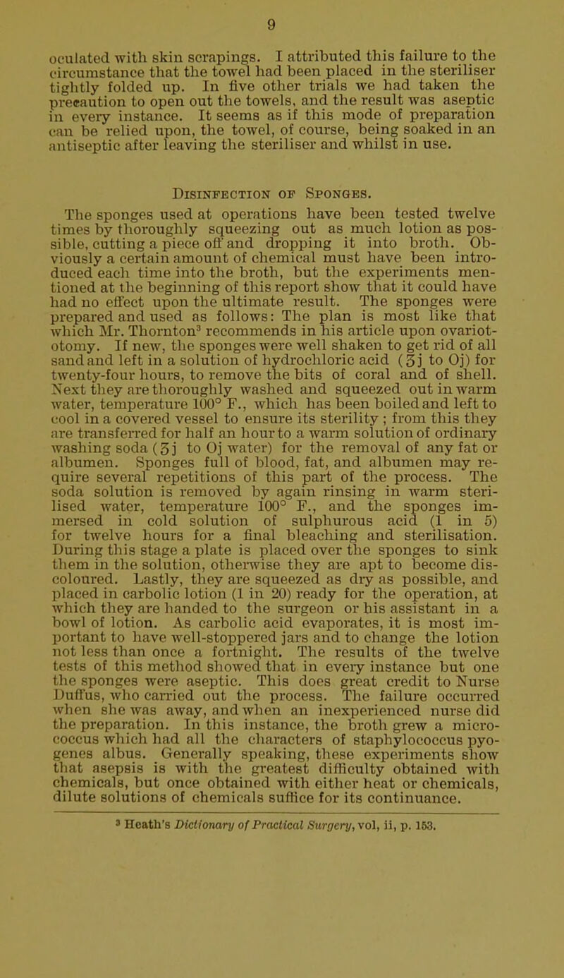 ovulated with skin scrapings. I attributed this failure to the circumstance that the towel had been placed in the steriliser tightly folded up. In five other trials we had taken the precaution to open out the towels, and the result was aseptic in every instance. It seems as if this mode of preparation can be relied upon, the towel, of course, being soaked in an antiseptic after leaving the steriliser and whilst in use. Disinfection op Sponges. The sponges used at operations have been tested twelve times by thoroughly squeezing out as much lotion as pos- sible, cutting a piece oft'and dropping it into broth. Ob- viously a certain amount of chemical must have been intro- duced each time into the broth, but the experiments men- tioned at the beginning of this report show that it could have had no effect upon the ultimate result. The sponges were prepared and used as follows: The plan is most like that which Mr. Thornton3 recommends in his article upon ovariot- otomy. If new, the sponges were well shaken to get rid of all sandand left in a solution of hydrochloric acid (§j to Oj) for twenty-four hours, to remove the bits of coral and of shell. Next they are thoroughly washed and squeezed out in warm water, temperature 100° F., which has been boiled and left to cool in a covered vessel to ensure its sterility ; from this they are transferred for half an hour to a warm solution of ordinary washing soda (3 j to Oj water) for the removal of any fat or albumen. Sponges full of blood, fat, and albumen may re- quire several repetitions of this part of the process. The soda solution is removed by again rinsing in warm steri- lised water, temperature 100° F., and the sponges im- mersed in cold solution of sulphurous acid (1 in 5) for twelve hours for a final bleaching and sterilisation. During this stage a plate is placed over the sponges to sink them in the solution, otherwise they are apt to become dis- coloured. Lastly, they are squeezed as diy as possible, and placed in carbolic lotion (1 in 20) ready for the operation, at whieh they are handed to the surgeon or his assistant in a bowl of lotion. As carbolic acid evaporates, it is most im- portant to have well-stoppered jars and to change the lotion not less than once a fortnight. The results of the twelve tests of this method showed that in every instance but one the sponges were aseptic. This does gi'eat credit to Nurse Duffus, who carried out the process. The failure occurred when she was away, and when an inexperienced nurse did the preparation. In this instance, the broth grew a micro- coccus which had all the characters of staphylococcus pyo- genes albus. Generally speaking, these experiments show that asepsis is with the greatest difficulty obtained with chemicals, but once obtained with either heat or chemicals, dilute solutions of chemicals suffice for its continuance. 3 Heath's Dictionary of Practical Surgcry,vol, ii, p. 153.