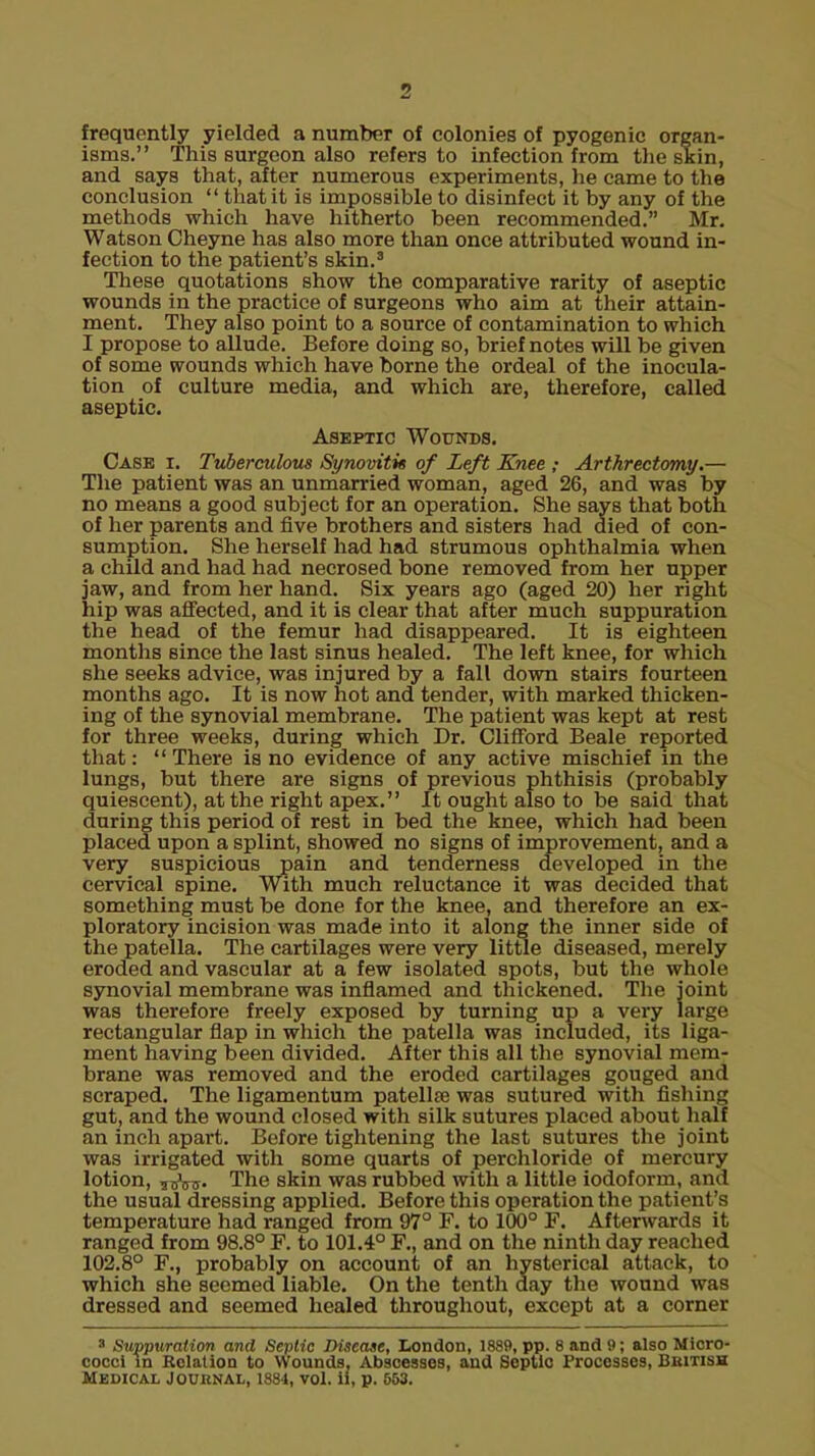 frequently yielded a number of colonies of pyogenic organ- isms. This surgeon also refers to infection from the skin, and says that, after numerous experiments, lie came to the conclusion  that it is impossible to disinfect it by any of the methods which have hitherto been recommended. Mr. Watson Cheyne has also more than once attributed wound in- fection to the patient's skin.3 These quotations show the comparative rarity of aseptic wounds in the practice of surgeons who aim at their attain- ment. They also point to a source of contamination to which I propose to allude. Before doing so, brief notes will be given of some wounds which have borne the ordeal of the inocula- tion of culture media, and which are, therefore, called aseptic. Aseptic Wounds. Case i. Tuberculous Synovitis of Left Knee ; Arthrectomy.— The patient was an unmarried woman, aged 26, and was by no means a good subject for an operation. She says that both of her parents and five brothers and sisters had died of con- sumption. She herself had had strumous ophthalmia when a child and had had necrosed bone removed from her upper jaw, and from her hand. Six years ago (aged 20) her right hip was affected, and it is clear that after much suppuration the head of the femur had disappeared. It is eighteen months since the last sinus healed. The left knee, for which she seeks advice, was injured by a fall down stairs fourteen months ago. It is now hot and tender, with marked thicken- ing of the synovial membrane. The patient was kept at rest for three weeks, during which Dr. Clifford Beale reported that: There is no evidence of any active mischief in the lungs, but there are signs of previous phthisis (probably quiescent), at the right apex. It ought also to be said that during this period of rest in bed the knee, which had been placed upon a splint, showed no signs of improvement, and a very suspicious pain and tenderness developed in the cervical spine. With much reluctance it was decided that something must be done for the knee, and therefore an ex- ploratory incision was made into it along the inner side of the patella. The cartilages were very little diseased, merely eroded and vascular at a few isolated spots, but the whoh1 synovial membrane was inflamed and thickened. The joint was therefore freely exposed by turning up a very large rectangular flap in which the patella was included, its liga- ment having been divided. After this all the synovial mem- brane was removed and the eroded cartilages gouged and scraped. The ligamentum patellae was sutured with fishing gut, and the wound closed with silk sutures placed about half an inch apart. Before tightening the last sutures the joint was irrigated with some quarts of perchloride of mercury lotion, 3BW. The skin was rubbed with a little iodoform, and the usual dressing applied. Before this operation the patient's temperature had ranged from 97° F. to 100° F. Afterwards it ranged from 98.8° F. to 101.4° F., and on the ninth day reached 102.8° F., probably on account of an hysterical attack, to which she seemed liable. On the tenth day the wound was dressed and seemed healed throughout, except at a corner 8 Suppuration and Septic Disease, London, 1889, pp. 8 and 9; also Micro- cocci in Relation to Wounds, Abscesses, and Septic Processes, British Medical Journal, 1884, vol. ii, p. 653.