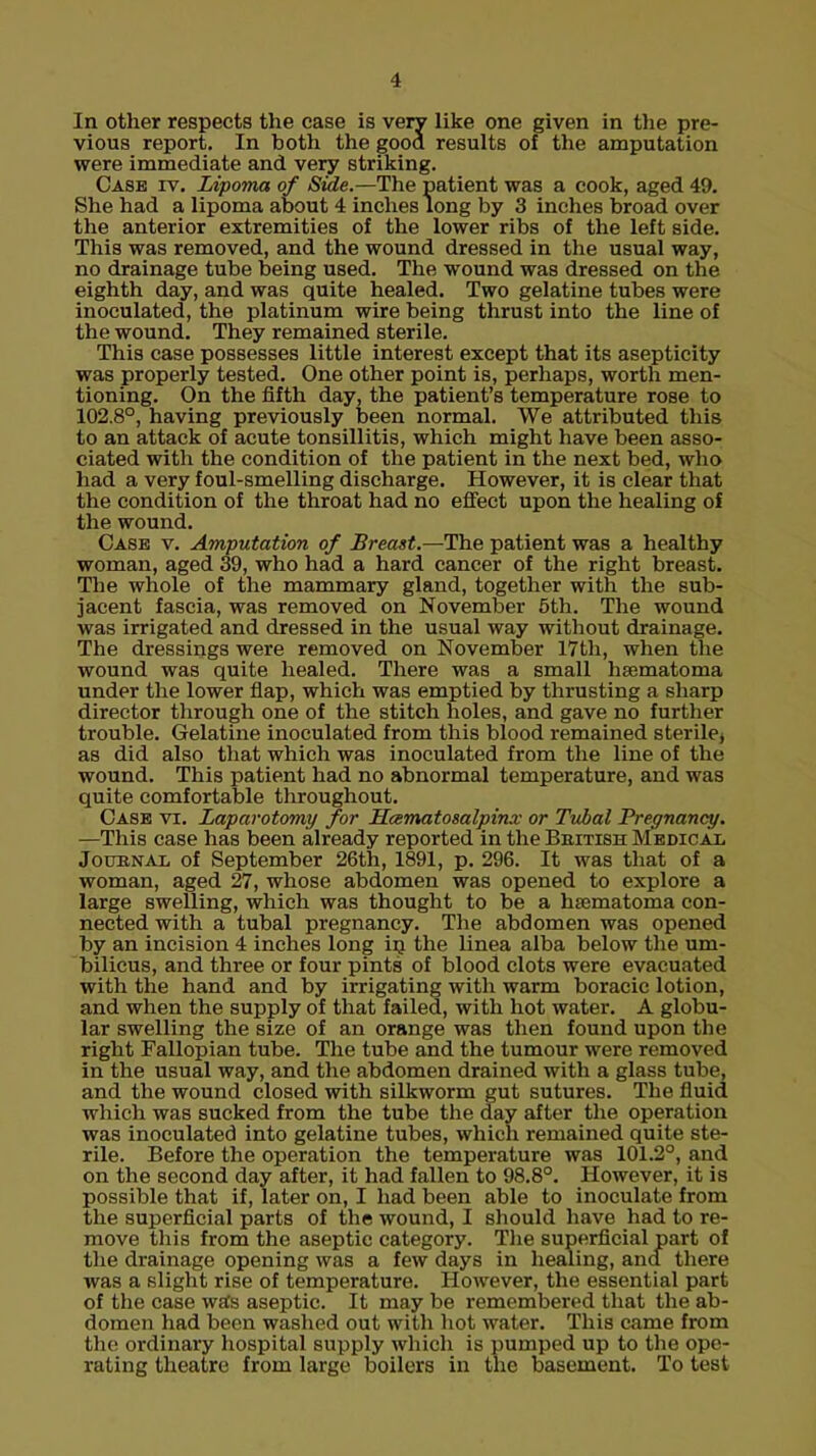 In other respects the case is very like one given in the pre- vious report. In both the gooa results of the amputation were immediate and very striking. Case iv. Lipoma of Side.—The patient was a cook, aged 49. She had a lipoma about 4 inches long by 3 inches broad over the anterior extremities of the lower ribs of the left side. This was removed, and the wound dressed in the usual way, no drainage tube being used. The wound was dressed on the eighth day, and was quite healed. Two gelatine tubes were inoculated, the platinum wire being thrust into the line of the wound. They remained sterile. This case possesses little interest except that its asepticity was properly tested. One other point is, perhaps, worth men- tioning. On the fifth day, the patient's temperature rose to 102.8°, having previously been normal. We attributed this to an attack of acute tonsillitis, which might have been asso- ciated with the condition of the patient in the next bed, who had a very foul-smelling discharge. However, it is clear that the condition of the throat had no effect upon the healing of the wound. Case v. Amputation of Breast.—The patient was a healthy woman, aged 39, who had a hard cancer of the right breast. The whole of the mammary gland, together with the sub- jacent fascia, was removed on November 5th. The wound was irrigated and dressed in the usual way without drainage. The dressings were removed on November 17th, when the wound was quite healed. There was a small hematoma under the lower flap, which was emptied by thrusting a sharp director through one of the stitch holes, and gave no further trouble. Gelatine inoculated from this blood remained sterile, as did also that which was inoculated from the line of the wound. This patient had no abnormal temperature, and was quite comfortable throughout. Case vi. Laparotomy for JScematosalpinx or Tvbal Pregnancy. —This case has been already reported in the British Medical Jouenai of September 26th, 1891, p. 296. It was that of a woman, aged 27, whose abdomen was opened to explore a large swelling, which was thought to be a hsematoma con- nected with a tubal pregnancy. The abdomen was opened by an incision 4 inches long in the linea alba below the um- bilicus, and three or four pints of blood clots were evacuated with the hand and by irrigating with warm boracic lotion, and when the supply of that failed, with hot water. A globu- lar swelling the size of an orange was then found upon the right Fallopian tube. The tube and the tumour were removed in the usual way, and the abdomen drained with a glass tube, and the wound closed with silkworm gut sutures. The fluid which was sucked from the tube the day after the operation was inoculated into gelatine tubes, which remained quite ste- rile. Before the operation the temperature was 101.2°, and on the second day after, it had fallen to 98.8°. However, it is possible that if, later on, I had been able to inoculate from the superficial parts of the wound, I should have had to re- move this from the aseptic category. The superficial part of the drainage opening was a few days in healing, ana there was a slight rise of temperature. However, the essential part of the case was aseptic. It may be remembered that the ab- domen had been washed out with hot water. This came from the ordinary hospital supply which is pumped up to the ope- rating theatre from large boilers in the basement. To test