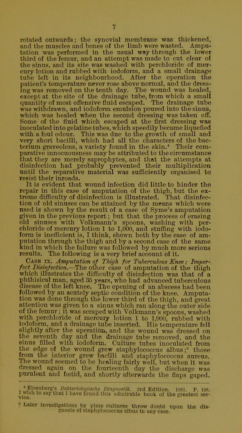rotated outwards; the synovial membrane was thickened, and the muscles and bones of the limb were wasted. Ampu- tation was performed in the usual way through the lower third of the femur, and an attempt was made to cut clear of the sinus, and its site was washed with perchloride of mer- cury lotion and rubbed with iodoform, and a small drainage tube left in its neighbourhood. After the operation the patient's temperature never rose above normal, and the dress- ing was removed on the tenth day. The wound was healed, except at the site of the drainage tube, from which a small quantity of most offensive fluid escaped. The drainage tube was withdrawn, and iodoform emulsion poured into the sinus, which was healed when the second dressing was taken off. Some of the fluid which escaped at the first dressing was inoculated into gelatine tubes, which speedily became liquefied with a foul odour. This was due to the growth of small and very short bacilli, which had all the characters of the bac- terium graveolens, a variety found in the skin.4 Their com- parative innocuousness may be attributed to the circumstance that they are merely saprophytes, and that the attempts at disinfection had probably prevented their multiplication until the reparative material was sufficiently organised to resist their inroads. It is evident that wound infection did little to hinder the repair in this case of amputation of the thigh, but the ex- treme difficulty of disinfection is illustrated. That disinfec- tion of old sinuses can be attained by the means which were used is shown by the result of a case of Syme's amputation given in the previous report; but that the process of erasing old sinuses with Volkmann's spoons, washing with per- chloride of mercury lotion 1 to 1,000, and stuffing with iodo- form is inefficient is, I think, shown both by the case of am- utation through the thigh and by a second case of the same ind in which the failure was followed by much more serious results. The following is a very brief account of it. Case rx. Amputation of Thigh for Tuberculous Knee; Imper- fect Disinfection.—The other case of amputation of the thigh which illustrates the difficulty of disinfection was that of a phthisical man, aged 35 years, who had advanced tuberculous disease of the left knee. The opening of an abscess had been followed by an acutely septic condition of the knee. Amputa- tion was done through the lower third of the thigh, and great attention was given to a sinus which ran along the outer side of the femur; it was scraped with Volkmann's spoons, washed with perchloride of mercury lotion 1 to 1,000, rubbed with iodoform, and a drainage tube inserted. His temperature fell slightly after the operation, and the wound was dressed on the seventh day and the drainage tube removed, and the sinus filled with iodoform. Culture tubes inoculated from the edge of the wound grew staphylococcus albus;6 those from the interior grew bacilli and staphylococcus aureus. The wound seemed to be healing fairly well, but when it was dressed again on the fourteenth day the discharge was purulent and foetid, and shortly afterwards the flaps gaped. t 4 P,s?nberB's Bakteriologitche Diagnosltk. 3rd Edition. 1891. P. 108. vice 8ay that 1 haV6 Ioun<1 thla admlrable book of tho greatest aer- 5 iAtor investigations by plate cultures throw doubt upon tho dia- gnosis of staphylococcus albus in any case.