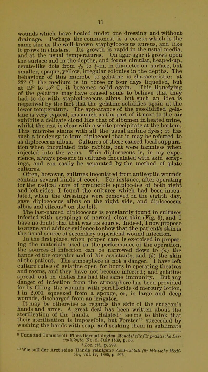 wounds which have healed under one dressing and without drainage. Perhaps the commonest is a coccus which is the same size as the well-known staphylococcus aureus, and like it grows in clusters. Its growth is rapid in the usual media, and at the usual temperatures. On agar-agar it grows upon the surface and in the depths, and forms circular, heaped-up, cerate-like dots from TV to £-in. in diameter on surface, but smaller, opaque, yellow, irregular colonies in the depths. The behaviour of this microbe to gelatine is characteristic: at 23° C. the medium is in three or four days liquefied, but at 12° to 15° C. it becomes solid again. This liquefying of the gelatine may have caused some to believe that they had to do with staphylococcus albus, but such an idea is negatived by the fact that the gelatine solidifies again at the lower temperature. The appearance of the resolidified gela- tine is very typical, inasmuch as the part of it next to the air exhibits a delicate cloud like that of albumen in heated urine, whilst the rest is clear with a white precipitate at the bottom. This microbe stains with all the usual aniline dyes; it has such a tendency to form diplococci that it may be referred to as diplococcus albus. Cultures of these caused local suppura- tion when inoculated into rabbits, but were harmless when injected into the veins. This diplococcus is, in my expe- rience, always present in cultures inoculated with skin scrap- ings, and can easily be separated by the method of plate cultures. Often, however, cultures inoculated from antiseptic wounds contain several kinds of cocci. For instance, after operating for the radical cure of irreducible epiploceles of both right and left sides, I found the cultures which had been inocu- lated, when the dressings were removed on the eighth day, gave diplococcus albus on the right side, and diplococcus albus and citreus8 on the left. The last-named diplococcus is constantly found in cultures infected with scrapings of normal clean skin (Fig. 3), and I have no doubt that that was its source. Indeed, I now propose to argue and adduce evidence to show that the patient's skin is the usual source of secondary superficial wound infection. In the first place, when proper care is exercised in prepar- ing the materials used in the performance of the operation, the sources of infection can be narrowed down to (a) the hands of the operator and of his assistants, and (6) the skin of the patient. The atmosphere is not a danger. I have left culture tubes of gelatine open for hours in operating theatres and rooms, and they have not become infected; and gelatine spread out in dishes has had the same immunity. But any danger of infection from the atmosphere has been provided for by filling the wounds with perchloride of meroury lotion, 1 in 2,000, squeezed from a sponge, or, in large and deep wounds, discharged from an irrigator. It may be otherwise as regards the skin of the surgeon's hands and arms. A great deal has been written about the sterilisation of the hands. Halsted9 seems to think that their sterilisation is impossible, butForster10 succeeded by washing the hands with soap, and soaking them in sublimate 8 Unnaand Toramasoll, Flora Oermo.toloelon,MonalaheJte/UrpraktischeDer- matologie, No. 2, July 1889, p. 56. 8 Loc. cit., p. 298. 10 Wio soli dor Arzt seine Hando reinlgen ? Ceniralblall fUr klinische ifedi- Cin, vol. Iv, 1886, p. 297..