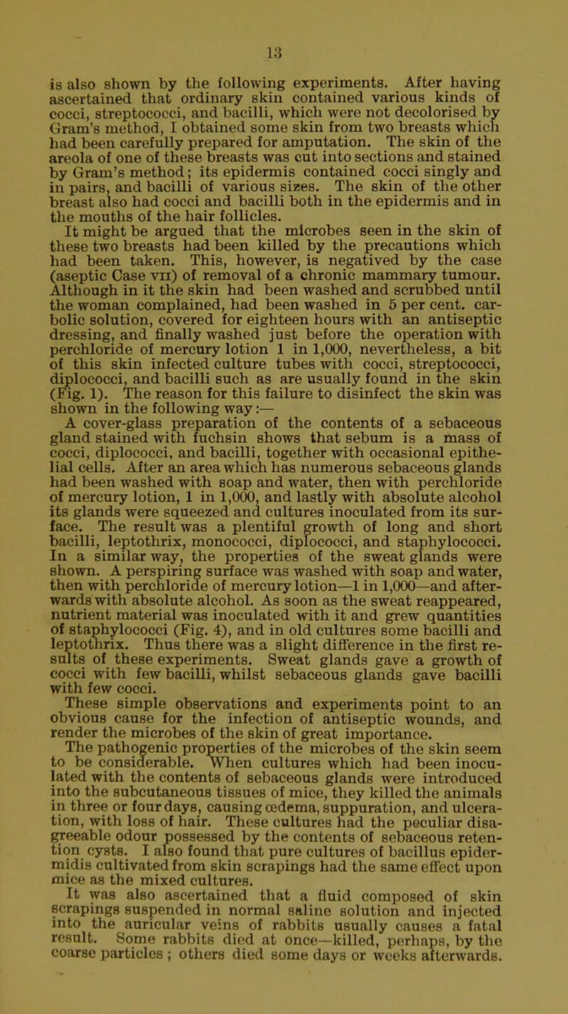 is also shown by the following experiments. After having ascertained that ordinary skin contained various kinds of cocci, streptococci, and bacilli, which were not decolorised by Gram's method, I obtained some skin from two breasts which had been carefully prepared for amputation. The skin of the areola of one of these breasts was cut into sections and stained by Gram's method; its epidermis contained cocci singly and in pairs, and bacilli of various sizes. The skin of the other breast also had cocci and bacilli both in the epidermis and in the mouths of the hair follicles. It might be argued that the microbes seen in the skin of these two breasts had been killed by the precautions which had been taken. This, however, is negatived by the case (aseptic Case vn) of removal of a chronic mammary tumour. Although in it the skin had been washed and scrubbed until the woman complained, had been washed in 5 per cent, car- bolic solution, covered for eighteen hours with an antiseptic dressing, and finally washed just before the operation with perchloride of mercury lotion 1 in 1,000, nevertheless, a bit of this skin infected culture tubes with cocci, streptococci, diplococci, and bacilli such as are usually found in the skin (Fig. 1). The reason for this failure to disinfect the skin was shown in the following way:— A cover-glass preparation of the contents of a sebaceous gland stained with fuchsin shows that sebum is a mass of cocci, diplococci, and bacilli, together with occasional epithe- lial cells. After an area which has numerous sebaceous glands had been washed with soap and water, then with perchloride of mercury lotion, 1 in 1,000, and lastly with absolute alcohol its glands were squeezed and cultures inoculated from its sur- face. The result was a plentiful growth of long and short bacilli, leptothrix, monococci, diplococci, and staphylococci. In a similar way, the properties of the sweat glands were shown. A perspiring surface was washed with soap and water, then with perchloride of mercury lotion—1 in 1,000—and after- wards with absolute alcohol. As soon as the sweat reappeared, nutrient material was inoculated with it and grew quantities of staphylococci (Fig. 4), and in old cultures some bacilli and leptothrix. Thus there was a slight difference in the first re- sults of these experiments. Sweat glands gave a growth of cocci with few bacilli, whilst sebaceous glands gave bacilli with few cocci. These simple observations and experiments point to an obvious cause for the infection of antiseptic wounds, and render the microbes of the skin of great importance. The pathogenic properties of the microbes of the skin seem to be considerable. When cultures which had been inocu- lated with the contents of sebaceous glands were introduced into the subcutaneous tissues of mice, they killed the animals in three or four days, causing oedema, suppuration, and ulcera- tion, with loss of hair. These cultures had the peculiar disa- greeable odour possessed by the contents of sebaceous reten- tion cysts. I also found that pure cultures of bacillus epider- midis cultivated from skin scrapings had the same effect upon mice as the mixed cultures. It was also ascertained that a fluid composed of skin scrapings suspended in normal saline solution and injected into the auricular veins of rabbits usually causes a fatal result. Some rabbits died at once—killed, perhaps, by the coarse particles ; others died some days or weeks afterwards.