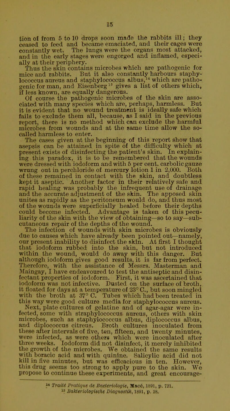 tion of from 5 to 10 drops soon made the rabbits ill; they ceased to feed and became emaciated, and their cages were constantly wet. The lungs were the organs most attacked, and in the early stages were engorged and inflamed, especi- ally at their periphery. Thus the skin contains microbes which are pathogenic for mice and rabbits. But it also constantly harbours staphy- lococcus aureus and staphylococcus albus,14 which are patho- genic for man, and Eisenberg18 gives a list of others which, if less known, are equally dangerous. Of course the pathogenic microbes of the skin are asso- ciated with many species which are, perhaps, harmless. But it is evident that no wound treatment is ideally safe which fails to exclude them all, because, as I said in the previous report, there is no method which can exclude the harmful microbes from wounds and at the same time allow the so- called harmless to enter. The cases given at the beginning of this report show that asepsis can be attained in spite of the difficulty which at present exists of disinfecting the patient's skin. In explain- ing this paradox, it is to be remembered that the wounds were dressed with iodoform and with 5 per cent, carbolic gauze wrung out in perchloride of mercury lotion 1 in 2,000. Both of these remained in contact with the skin, and doubtless kept it aseptic. Another factor in their relatively safe and rapid healing was probably the infrequent use of drainage and the accurate adjustment of the skin. The apposed skin unites as rapidly as the peritoneum would do, and thus most of the wounds were superficially healed before their depths could become infected. Advantage is taken of this pecu- liarity of the skin with the view of obtaining—so to say—sub- cutaneous repair of the depths of the wound. The infection of wounds with skin microbes is obviously due to causes which have already been pointed out—namely, our present inability to disinfect the skin. At first I thought that iodoform rubbed into the skin, but not introduced within the wound, would do away with this danger. But although iodoform gives good results, it is far from perfect. Therefore, with the assistance of Messrs. Masterman and Maingay, I have endeavoured to test the antiseptic and disin- fectant properties of iodoform. First, it was ascertained that iodoform was not infective. Dusted on the surface of broth, it floated for days at a temperature of 23° C, but soon mingled with the broth at 37° C. Tubes which had been treated in this way were good culture media for staphylococcus aureus. Next, plate cultures of gelatine and of agar-agar were in- fected, some with staphylococcus aureus, others with skin microbes, such as staphylococcus albus, diplococcus albus, and diplococcus citreus. Broth cultures inoculated from these after intervals of five, ten, fifteen, and twenty minutes, were infected, as were others which were inoculated after three weeks. Iodoform did not disinfect, it merely inhibited the growth of the microbes. We obtained the same results with boracic acid and with quinine. Salicylic acid did not kill in five minutes, but was efficacious in ten. However, this drug seems too strong to apply pure to the skin. We propose to continue these experiments, and great encourage- M Trailt Pratique de Bacteriologie, M»c6,1891, p. 721. 13 JBakteriologische JDiagnostik, 1891, p. 28.