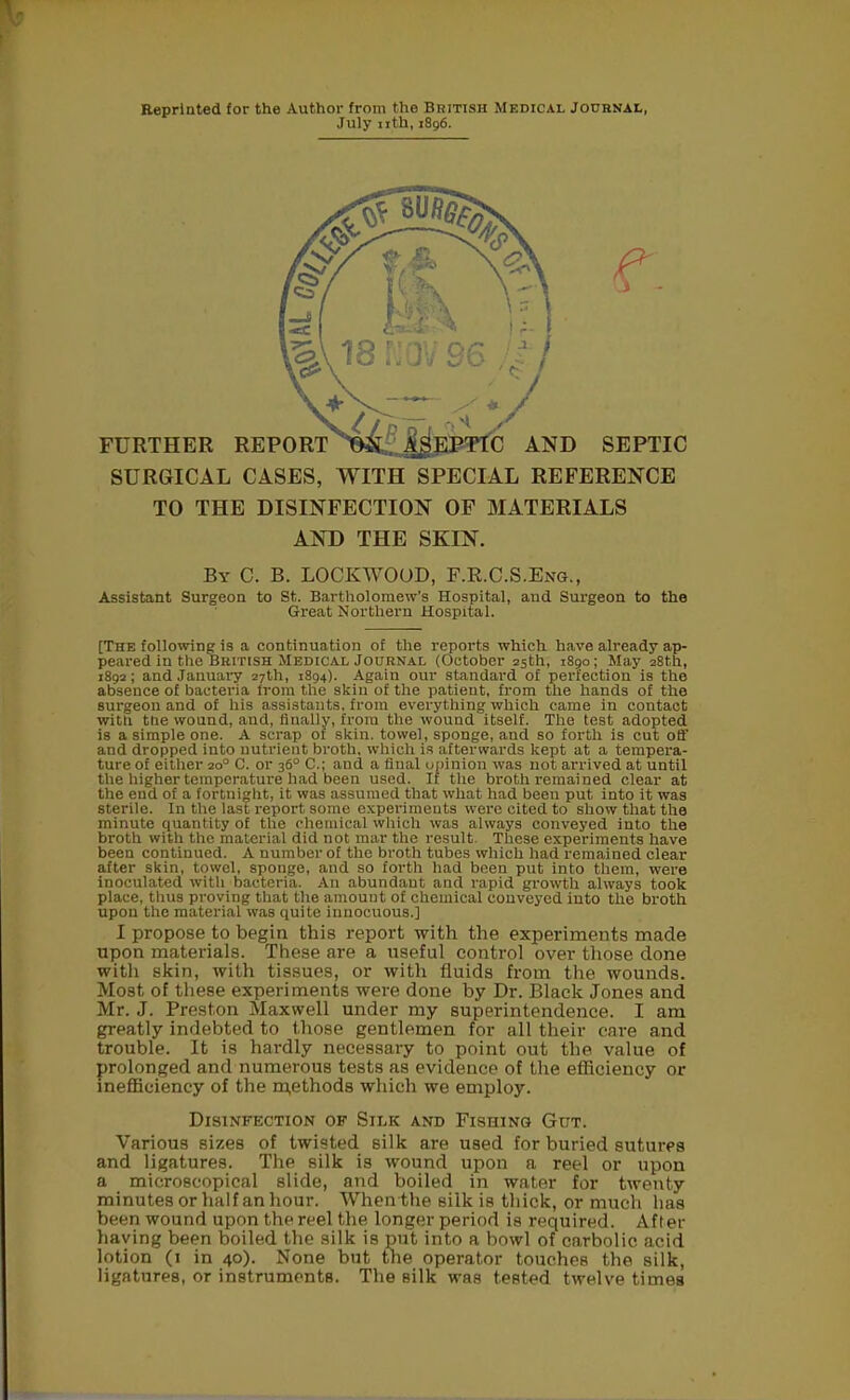 Reprinted for the Author from the British Medical Journal, July nth, 1896. SURGICAL CASES, WITH SPECIAL REFERENCE TO THE DISINFECTION OF MATERIALS AND THE SKIN. By C. B. LOCKWOOD, F.R.C.S.Eng., Assistant Surgeon to St. Bartholomew's Hospital, and Surgeon to the Great Northern Hospital. [The following is a continuation of the reports which have already ap- peared in the British Medical Journal (October 25th, 1890; May 28th, 1892; and January 27th, 1894). Again our standard of perfection is the absence of bacteria from the skin of the patient, from the hands of the surgeon and of his assistants, from everything which came in contact with the wound, and, finally, from the wound itself. The test adopted is a simple one. A scrap of skin, towel, sponge, and so forth is cut off and dropped into nutrient broth, which is afterwards kept at a tempera- ture of either 200 C. or 36° C; and a final opinion was not arrived at until the higher temperature had been used. If the broth remained clear at the end of a fortnight, it was assumed that what had been put into it was sterile. In the last report some experiments were cited to show that the minute quantity of the chemical which was always conveyed into the broth with the material did not mar the result. These experiments have been continued. A number of the broth tubes which had remained clear after skin, towel, sponge, and so forth had been put into them, were inoculated with bacteria. An abundant and rapid growth always took place, thus proving that the amount of chemical conveyed into the broth upon the material was quite innocuous.] I propose to begin this report with the experiments made upon materials. These are a useful control over those done with skin, with tissues, or with fluids from the wounds. Most of these experiments were done by Dr. Black Jones and Mr. J. Preston Maxwell under my superintendence. I am greatly indebted to those gentlemen for all their care and trouble. It is hardly necessary to point out the value of prolonged and numerous tests as evidence of the efficiency or inefficiency of the methods which we employ. Disinfection of Silk and Fishing Gut. Various sizes of twisted silk are used for buried sutures and ligatures. The silk is wound upon a reel or upon a microscopical slide, and boiled in water for twenty minutes or half an hour. When the silk is thick, or much lias been wound upon the reel the longer period is required. After having been boiled the silk is put into a bowl of carbolic acid lotion (1 in 40). None but the operator touches the silk, ligatures, or instruments. The silk was tested twelve times