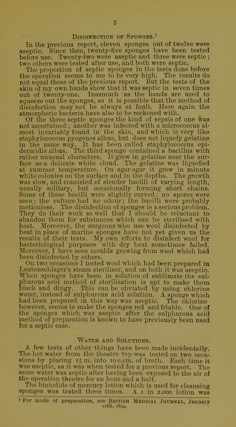 Disinfection of Sponges.1 In the previous report, eleven sponges out of twelve were aseptic. Since then, twenty-five sponges have been tested before use. Twenty-two were aseptic and three were septic ; two others were tested after use, and both were septic. The proportion of septic sponges in the tests done before the operation seems to me to be very high. The results do not equal those of the previous report. But the tests of the skin of my own hands show that it was septic in seven times out of twenty-one. Inasmuch as the hands are used to squeeze out the sponges, so it is possible that the method of disinfection may not be always at fault. Here again the atmospheric bacteria have also to be reckoned with. Of the three septic sponges the kind of sepsis of one was not ascertained ; another was infected with a micrococcus al- most invariably found in the skin, and which is very like staphylococcus pyogenes albus, but does not liquefy gelatine in the same way. It has been called staphylococcus epi- dermidis albus. The third sponge contained a bacillus with rather unusual characters. It grew in gelatine near the sur- face as a delicate white cloud. The gelatine was liquefied at summer temperature. On agar-agar it grew in minute white colonies on the surface and in the depths. The growth was slow, and consisted of slender bacilli of varying length, usually solitary, but occasionally forming short chains. Some of these bacilli were slightly curved; no spores were seen; the culture had no odour; the bacilli were probably motionless. The disinfection of sponges is a serious problem. They do their work so well that I should be reluctant to abandon them for substances which can be sterilised with heat. Moreover, the surgeons who use wool disinfected by heat in place of marine sponges have not yet given us the results of their tests. My own efforts to disinfect wool for bacteriological purposes with dry heat sometimes failed. Moreover, I have seen moulds growing from wool which had been disinfected by others. On two occasions I tested wool which had been prepared in Lautenschlager's steam steriliser, and on both it was aseptic. When sponges have been in solution of sublimate the sul- hurous acid method of sterilisation is apt to make them lack and dingy. This can be obviated by using chlorine water, instead of sulphurous acid solution. A sponge which had been prepared in this way was aseptic. The chlorine however, seems to make the sponges red and friable. One of the sponges which was aseptic after the sulphurous acid method of preparation is known to have previously been used for a septic case. Water and Solutions. A few tests of other things have been made incidentally. The hot water from the theatre tap was tested on two occa- sions by placing 15 m. into ioc.cm. of broth. Each time it was aseptic, as it was when tested for a previous report. The same water was septic after having been exposed to the air of the operation theatre for an hour and a half. The biniodide of mercury lotion which is used for cleansing sponges was tested thr^e times. A 1 in 2,000 lotion was 1 For mode of preparation, see British Medical Journal, January 27th, 1894.