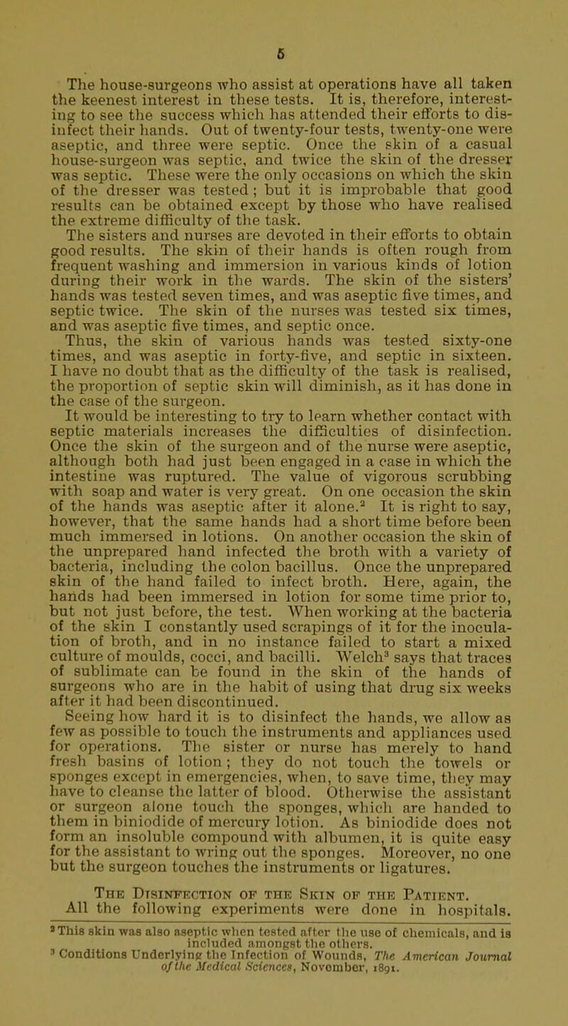 6 The house-surgeons who assist at operations have all taken the keenest interest in these tests. It is, therefore, interest- ing to see the success which has attended their efforts to dis- infect their hands. Out of twenty-four tests, twenty-one were aseptic, and three were septic. Once the skin of a casual house-surgeon was septic, and twice the skin of the dresser was septic. These were the only occasions on which the skin of the dresser was tested; but it is improbable that good results can be obtained except by those who have realised the extreme difficulty of the task. The sisters and nurses are devoted in their efforts to obtain good results. The skin of their hands is often rough from frequent washing and immersion in various kinds of lotion during their work in the wards. The skin of the sisters' hands was tested seven times, and was aseptic five times, and septic twice. The skin of the nurses was tested six times, and was aseptic five times, and septic once. Thus, the skin of various hands was tested sixty-one times, and was aseptic in forty-five, and septic in sixteen. I have no doubt that as the difficulty of the task is realised, the proportion of septic skin will diminish, as it has done in the case of the surgeon. It would be interesting to try to learn whether contact with septic materials increases the difficulties of disinfection. Once the skin of the surgeon and of the nurse were aseptic, although both had just been engaged in a case in which the intestine was ruptured. The value of vigorous scrubbing with soap and water is very great. On one occasion the skin of the hands was aseptic after it alone.2 It is right to say, however, that the same hands had a short time before been much immersed in lotions. On another occasion the skin of the unprepared hand infected the broth with a variety of bacteria, including the colon bacillus. Once the unprepared skin of the hand failed to infect broth. Here, again, the hands had been immersed in lotion for some time prior to, but not just before, the test. When working at the bacteria of the skin I constantly used scrapings of it for the inocula- tion of broth, and in no instance failed to start a mixed culture of moulds, cocci, and bacilli. Welch3 says that traces of sublimate can be found in the skin of the hands of surgeons who are in the habit of using that drug six weeks after it had been discontinued. Seeing how hard it is to disinfect the hands, we allow as few as possible to touch the instruments and appliances used for operations. The sister or nurse has merely to hand fresh basins of lotion; they do not touch the towels or sponges except in emergencies, when, to save time, they may have to cleanse the latter of blood. Otherwise the assistant or surgeon alone touch the sponges, which are handed to them in biniodide of mercury lotion. As biniodide does not form an insoluble compound with albumen, it is quite easy for the assistant to wring out the sponges. Moreover, no one but the surgeon touches the instruments or ligatures. The Disinfection of the Skin of the Patient. All the following experiments were done in hospitals. 'This skin was also aseptic when tested after the use of chemicals, and is included amongst the others. 3 Conditions Underlying the Infection of Wounds, The American Journal of the Medical Sciences, Novombor, 1891.