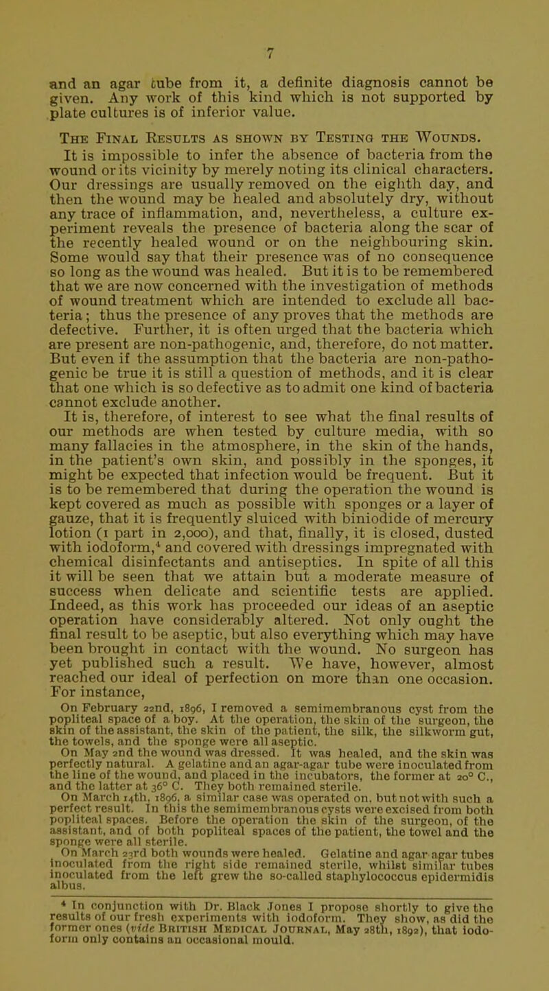 and an agar cube from it, a definite diagnosis cannot be given. Any work of this kind which is not supported by plate cultures is of inferior value. The Final Results as shown by Testing the Wounds. It is impossible to infer the absence of bacteria from the wound or its vicinity by merely noting its clinical characters. Our dressings are usually removed on the eighth day, and then the wound may be healed and absolutely dry, without any trace of inflammation, and, nevertheless, a culture ex- periment reveals the presence of bacteria along the scar of the recently healed wound or on the neighbouring skin. Some would say that their presence was of no consequence so long as the wound was healed. But it is to be remembered that we are now concerned with the investigation of methods of wound treatment which are intended to exclude all bac- teria; thus the presence of any proves that the methods are defective. Further, it is often urged that the bacteria which are present are non-pathogenic, and, therefore, do not matter. But even if the assumption that the bacteria are non-patho- genic be true it is still a question of methods, and it is clear that one which is so defective as to admit one kind of bacteria cannot exclude another. It is, therefore, of interest to see what the final results of our methods are when tested by culture media, with so many fallacies in the atmosphere, in the skin of the hands, in the patient's own skin, and possibly in the sponges, it might be expected that infection would be frequent. But it is to be remembered that during the operation the wound is kept covered as much as possible with sponges or a layer of gauze, that it is frequently sluiced with biniodide of mercury lotion (i part in 2,000), and that, finally, it is closed, dusted with iodoform,4 and covered with dressings impregnated with chemical disinfectants and antiseptics. In spite of all this it will be seen that we attain but a moderate measure of success when delicate and scientific tests are applied. Indeed, as this work has proceeded our ideas of an aseptic operation have considerably altered. Not only ought the final result to be aseptic, but also everything which may have been brought in contact with the wound. No surgeon has yet published such a result. We have, however, almost reached our ideal of perfection on more than one occasion. For instance, On February 22nd, 1896, I removed a semimembranous cyst from the popliteal space of a boy. At the operation, the skin of the surgeon, the Bkin of the assistant, the skin of the patient, the silk, the silkworm gut, the towels, and the sponge were all aseptic. On May 2nd the wound was dressed. It was healed, and the skin was perfectly natural. A gelatine and an agar-agar tube were inoculated from the line of the wound, and placed in the incubators, the former at 200 C, and the latter at 360 C. They both remained sterile. On March 14th, 1896, a similar case was operated on. but not with such a perfect result. In this the semimembranous cysts were excised from both popliteal spaces. Before the operation the skin of the surgeon, of the assistant, and of both popliteal spaces of the patient, the towel and the sponge were all sterile. On March 23rd both wounds were healed. Gelatine and agar agar tubes Inoculated from the right side remained sterile, whilst similar tubes inoculated from the left grew the so-called staphylococcus epidcrmidis albus. ♦ In conjunction with Dr. Black Jones I propose shortly to give the results of our fresh experiments with iodoform. They show, as did the former ones {vide British Medical Journal, May 28th, 1892), that iodo- form only contains an occasional mould.