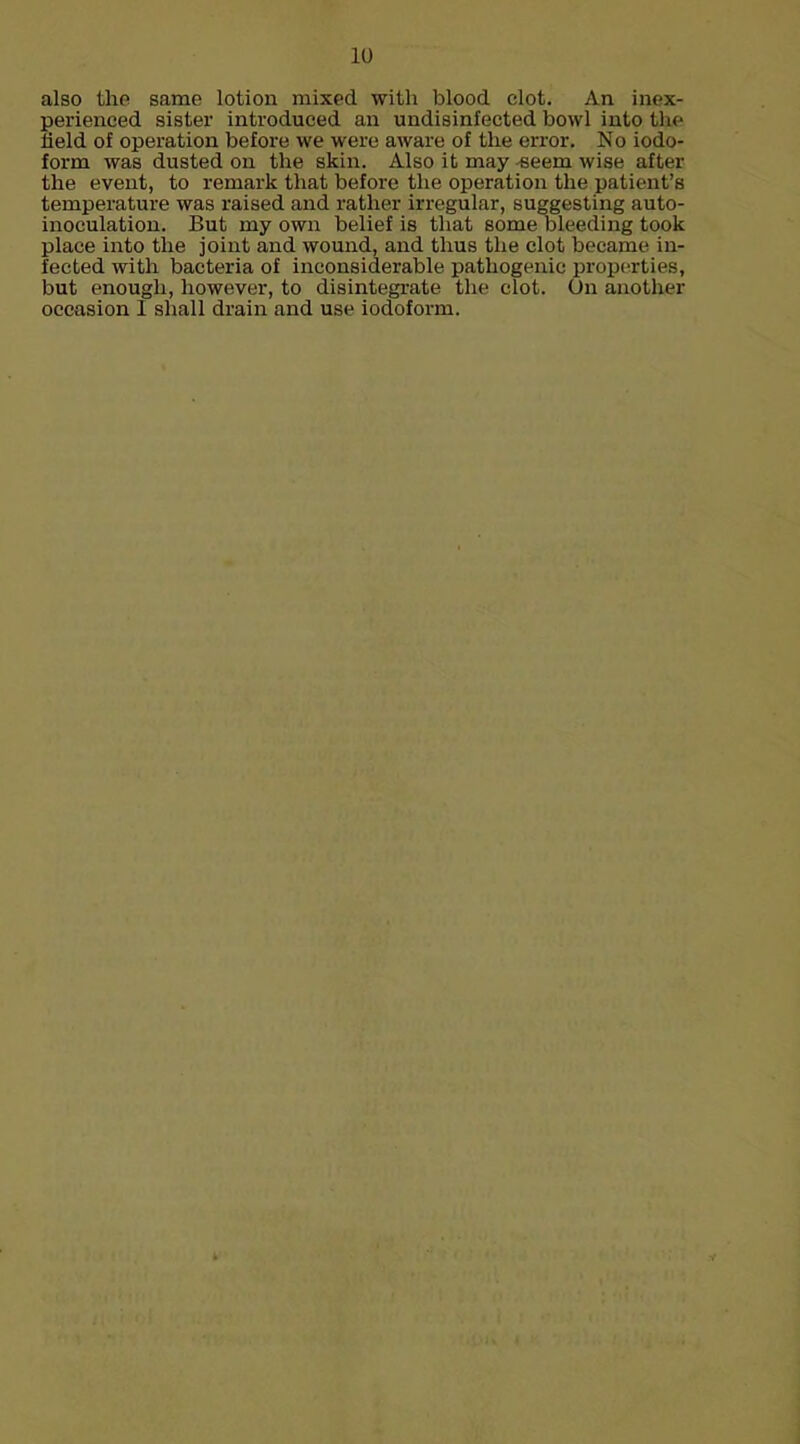 also the samp lotion mixed with blood clot. An inex- perienced sister introduced an undisinfected bowl into the held of operation before we were aware of the error. No iodo- form was dusted on the skin. Also it may seem wise after the event, to remark that before the operation the patient's temperature was raised and rather irregular, suggesting auto- inoculation. But my own belief is that some bleeding took place into the joint and wound, and thus the clot became in- fected with bacteria of inconsiderable pathogenic properties, but enough, however, to disintegrate the clot. On another occasion 1 shall drain and use iodoform.