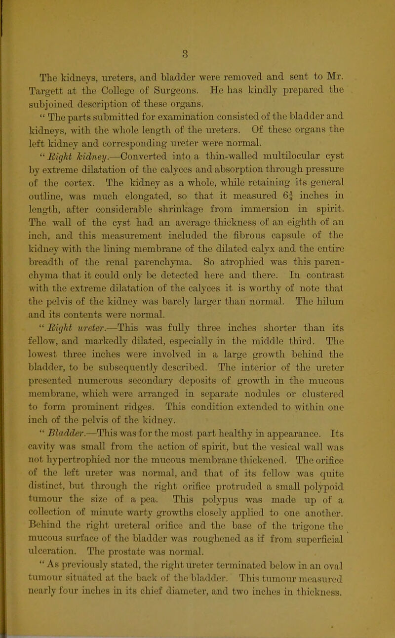 The kidneys, ureters, and bladder were removed and sent to Mr. Target a1 the College of Surgeons. He has kindly prepared the subjoined description of these organs.  The parts submitted for examination consisted of the bladder and kidneys, with the whole length of the ureters. Of these organs the left kidney and corresponding ureter were normal. Bight kidney.—Converted into a thin-walled multilocular cyst by extreme dilatation of the calyces and absorption through pressure of the cortex. The kidney as a whole, while retaining its general outline, was much elongated, so that it measured 6f inches in Length, after considerable shrinkage from immersion in spirit. The wall of the cyst had an average thickness of an eighth of an inch, and this measurement included the fibrous capsule of the kidney with the lining membrane of the dilated calyx and the entire breadth of the renal parenchyma. So atrophied was this paren- chyma that it could only be detected here aud there. In contrast with the extreme dilatation of the calyces it is worthy of note that the pelvis of the kidney was barely larger than normal. The hilum and its contents were normal. •' Bight ureter.—This was fully three inches shorter than its fellow, and markedly dilated, especially in the middle third. The lowest three inches were involved in a large growth behind the bladder, to be subsequently described. The interior of the ureter presented numerous secondary deposits of growth in the mucous membrane, which were arranged in separate nodules or clustered to form prominent ridges. This condition extended to within one inch of the pelvis of the kidney.  Bladder.—This was for the most part healthy in appearance. Its cavity was small from the action of spirit, but the vesical wall was not hypertrophied nor the mucous membrane thickened. The orifice of the left ureter was normal, and that of its fellow was quite distinct, but through the right orifice protruded a small polypoid tumour the size of a pea. This polypus was made up of a collection of minute warty growths closely applied to one another. Behind the right ureteral orifice and the base of the trigone the mucous surface of the bladder was roughened as if from superficial ulceration. The prostate was normal.  As previously stated, the right ureter terminated below in an oval tumour situated at the back of the bladder. This tumour measured nearly four inches in its chief diameter, and two inches in thickness.