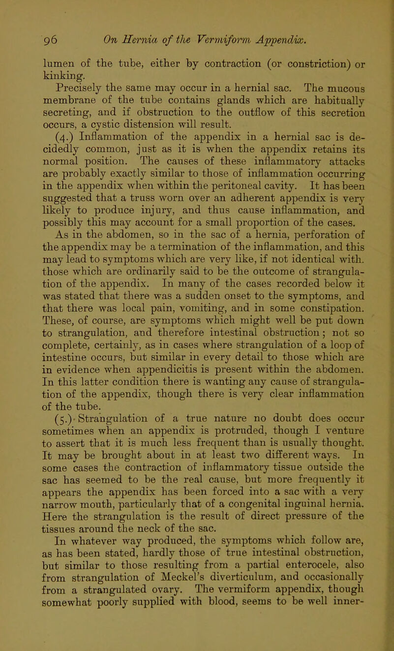 lumen of the tube, either by contraction (or constriction) or kinking. Precisely the same may occur in a hernial sac. The mucous membrane of the tube contains glands which are habitually secreting, and if obstruction to the outflow of this secretion occurs, a cystic distension will result. (4.) Inflammation of the appendix in a hernial sac is de- cidedly common, just as it is when the appendix retains its normal position. The causes of these inflammatory attacks are probably exactly similar to those of inflammation occurring in the appendix when within the peritoneal cavity. It has been suggested that a truss worn over an adherent appendix is very likely to produce injury, and thus cause inflammation, and possibly this may account for a small proportion of the cases. As in the abdomen, so in the sac of a hernia, perforation of the appendix may be a termination of the inflammation, and this may lead to symptoms which are very like, if not identical with, those which are ordinarily said to be the outcome of strangula- tion of the appendix. In many of the cases recorded below it was stated that there was a sudden onset to the symptoms, and that there was local pain, vomiting, and in some constipation. These, of course, are symptoms which might well be put down to strangulation, and therefore intestinal obstruction; not so complete, certainly, as in cases where strangulation of a loop of intestine occurs, but similar in every detail to those which are in evidence when appendicitis is present within the abdomen. In this latter condition there is wanting any cause of strangula- tion of the appendix, though there is very clear inflammation of the tube. (5.)-Strangulation of a true nature no doubt does occur sometimes when an appendix is protruded, though I venture to assert that it is much less frequent than is usually thought. It may be brought about in at least two different ways. In some cases the contraction of inflammatory tissue outside the sac has seemed to be the real cause, but more frequently it appears the appendix has been forced into a sac with a veiy narrow mouth, particularly that of a congenital inguinal hernia. Here the strangulation is the result of direct pressure of the tissues around the neck of the sac. In whatever way produced, the symptoms which follow are, as has been stated, hardly those of true intestinal obstruction, but similar to those resulting from a partial enterocele, also from strangulation of Meckel's diverticulum, and occasionally from a strangulated ovary. The vermiform appendix, though somewhat poorly supplied with blood, seems to be well inner-