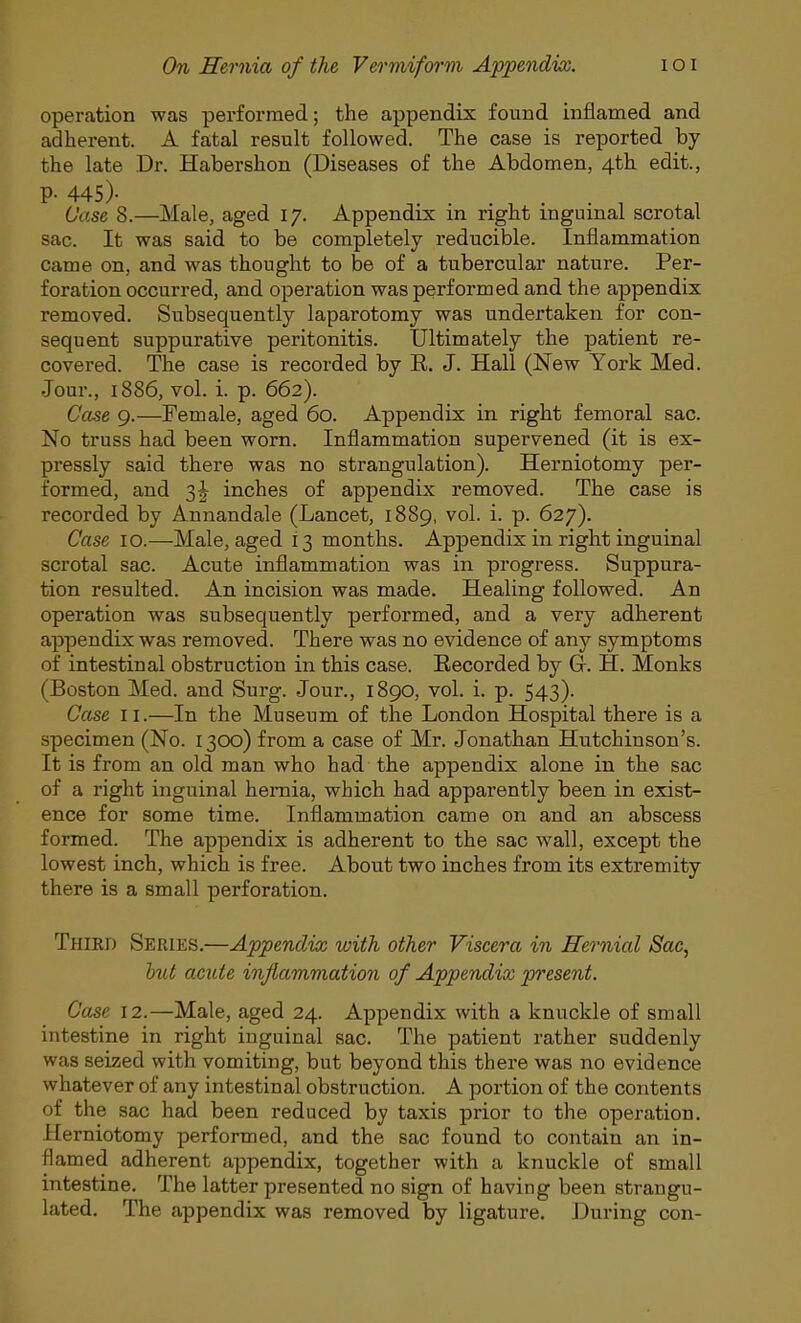 operation was performed; the appendix found inflamed and adherent. A fatal result followed. The case is reported by the late Dr. Habershon (Diseases of the Abdomen, 4th edit., P- 445)- . , Case 8.—Male, aged 17. Appendix in right inguinal scrotal sac. It was said to be completely reducible. Inflammation came on, and was thought to be of a tubercular nature. Per- foration occurred, and operation was performed and the appendix removed. Subsequently laparotomy was undertaken for con- sequent suppurative peritonitis. Ultimately the patient re- covered. The case is recorded by R. J. Hall (New York Med. Jour., 1886, vol. i. p. 662). Case 9.—Female, aged 60. Appendix in right femoral sac. No truss had been worn. Inflammation supervened (it is ex- pressly said there was no strangulation). Herniotomy per- formed, and 3| inches of appendix removed. The case is recorded by Annandale (Lancet, 1889, vol. i. p. 627). Case 10.—Male, aged i 3 months. Appendix in right inguinal scrotal sac. Acute inflammation was in progress. Suppura- tion resulted. An incision was made. Healing followed. An operation was subsequently performed, and a very adherent appendix was removed. There was no evidence of any symptoms of intestinal obstruction in this case. Recorded by Gr. H. Monks (Boston Med. and Surg. Jour., 1890, vol. i. p. 543). Case 11.—In the Museum of the London Hospital there is a specimen (No. 1300) from a case of Mr. Jonathan Hutchinson's. It is from an old man who had the appendix alone in the sac of a right inguinal hernia, which had apparently been in exist- ence for some time. Inflammation came on and an abscess formed. The appendix is adherent to the sac wall, except the lowest inch, which is free. About two inches from its extremity there is a small perforation. Third Series.—Appendix with other Viscera in Hernial Sac, but acute inflammation of Appendix present. Case 12.—Male, aged 24. Appendix with a knuckle of small intestine in right inguinal sac. The patient rather suddenly was seized with vomiting, but beyond this there was no evidence whatever of any intestinal obstruction. A portion of the contents of the sac had been reduced by taxis prior to the operation. Herniotomy performed, and the sac found to contain an in- flamed adherent appendix, together with a knuckle of small intestine. The latter presented no sign of having been strangu- lated. The appendix was removed by ligature. During con-