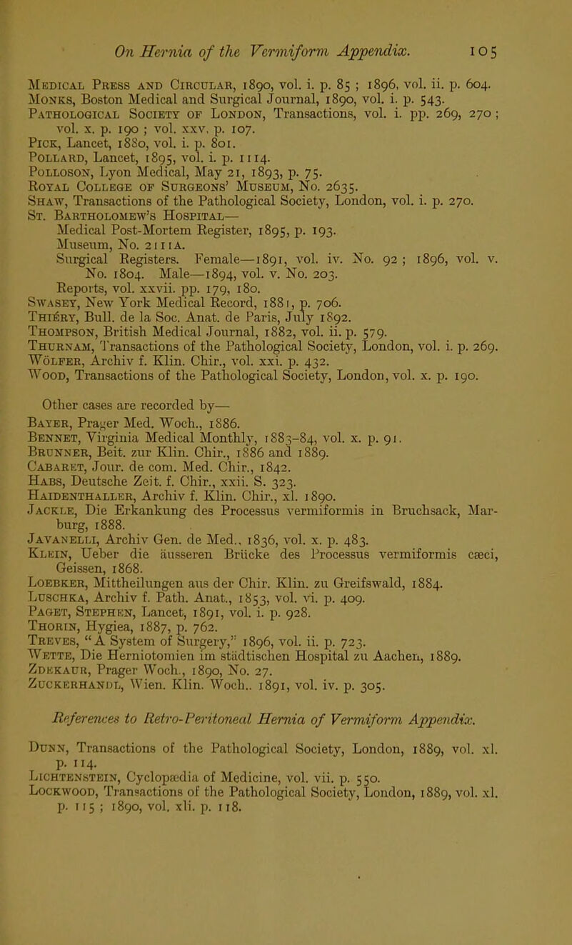 Medical Press and Circular, 1890, vol. i. p. 85 ; 1896, vol. ii. p. 604. Monks, Boston Medical and Surgical Journal, 1890, vol. i. p. 543. Pathological Society of London, Transactions, vol. i. pp. 269, 270; vol. x. p. 190 ; vol. xxv, p. 107. Pick, Lancet, 18S0, vol. i. p. 801. Pollard, Lancet, 1895, vol. i. p. 1114. Polloson, Lyon Medical, May 21, 1893, p. 75. Royal College of Surgeons' Museum, No. 2635. Shaw, Transactions of the Pathological Society, London, vol. i. p. 270. St. Bartholomew's Hospital— Medical Post-Mortem Register, 1895, p. 193. Museum, No. 2111 a. Surgical Registers. Female—1891, vol. iv. No. 92 ; 1896, vol. v. No. 1804. Male—1894, vol. v. No. 203. Reports, vol. xxvii. pp. 179, 180. Swasey, New York Medical Record, 1881, p. 706. Thi£ry, Bull, de la Soc. Anat. de Paris, July 1892. Thompson, British Medical Journal, 1882, vol. ii. p. 579. Thurnam, Transactions of the Pathological Society, London, vol. i. p. 269. Wolfer, Archiv f. Klin. Chir., vol. xxi. p. 432. Wood, Transactions of the Pathological Society, London, vol. x. p. 190. Other cases are recorded by— Bayer, Prater Med. Woch., 1886. Bennet, Virginia Medical Monthly, 1883-84, vol. x. p. 91. Brdnner, Beit, zur Klin. Chir., 1886 and 1889. Cabaret, Jour, de com. Med. Chir., 1842. Habs, Deutsche Zeit. f. Chir., xxii. S. 323. Haidenthaller, Archiv f. Klin. Chir., xl. 1890. Jackle, Die Erkankung des Processus vermiformis in Bruchsack, Mar- burg, 1888. Javanelli, Archiv Gen. de Med.. 1836, vol. x. p. 483. Klein, Ueber die ausseren Briicke des Processus vermiformis cseci, Geissen, 1868. Loebker, Mittheilungen aus der Chir. Klin, zu Greifswald, 1884. Luschka, Archiv f. Path. Anat., 1853, vol. vi. p. 409. Paget, Stephen, Lancet, 1891, vol. i. p. 928. Thorin, Hygiea, 1887, p. 762. Treves, A System of Surgery, 1896, vol. ii. p. 723. Wette, Die Herniotomien im stiidtischen Hospital zu Aachen, 1889. Zdekauk, Prager Woch., 1890, No. 27. Zuckerhanijl, Wien. Klin. Woch.. 1891, vol. iv. p. 305. References to Retro-Peritoneal Hernia of Vermiform Appendix. Dunn, Transactions of the Pathological Society, London, 1889, vol. xl. p. 114. Lichtenstein, Cyclopaedia of Medicine, vol. vii. p. 550. Lockwood, Transactions of the Pathological Society, London, 1889, vol. xl. p. 115; 1890, vol. xli. p. 118.