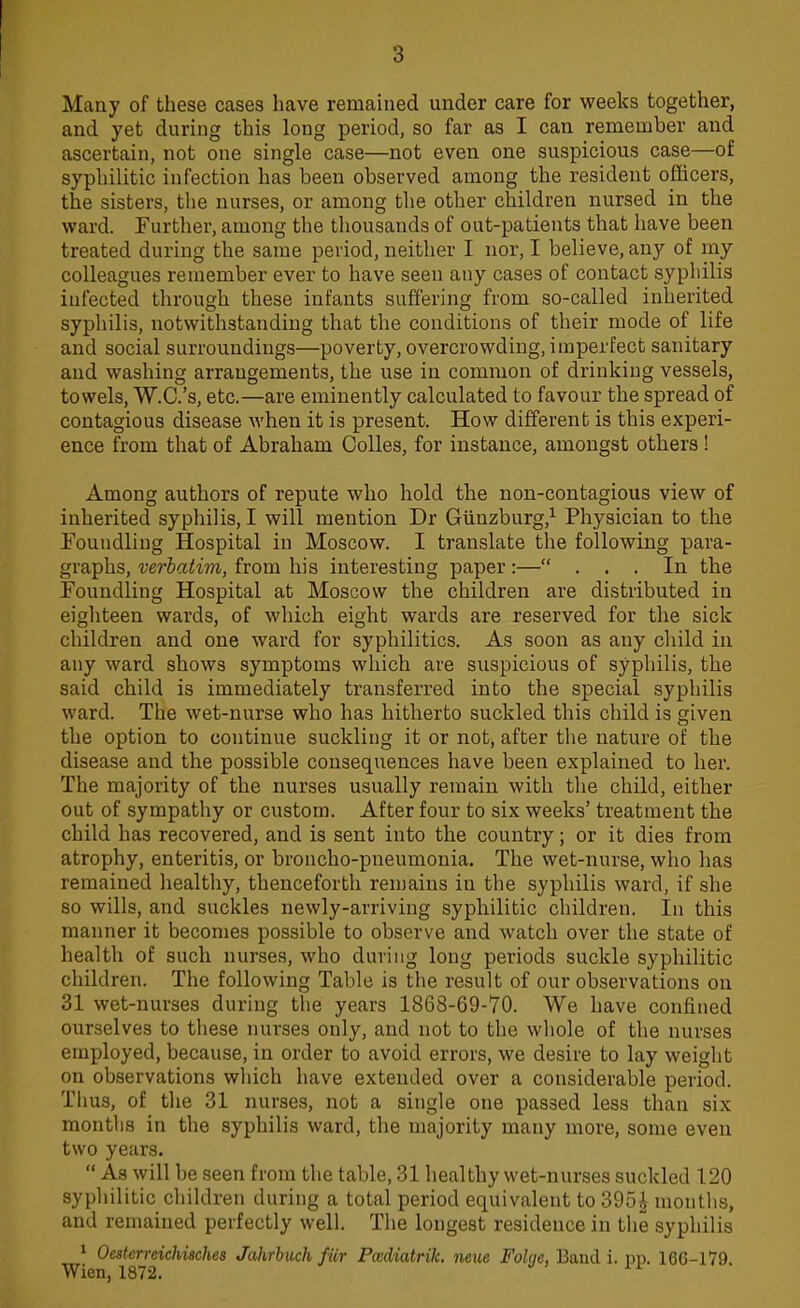 3 Many of these cases have remained under care for weeks together, and yet during this long period, so far as I can remember and ascertain, not one single case—not even one suspicious case—of syphilitic infection has been observed among the resident officers, the sisters, the nurses, or among the other children nursed in the ward. Further, among the thousands of out-patients that have been treated during the same period, neither I nor, I believe, any of my colleagues remember ever to have seen any cases of contact syphilis infected through these infants suffering from so-called inherited syphilis, notwithstanding that the conditions of their mode of life and social surroundings—poverty, overcrowding, imperfect sanitary and washing arrangements, the use in common of drinking vessels, towels, W.C.'s, etc.—are eminently calculated to favour the spread of contagious disease when it is present. How different is this experi- ence from that of Abraham Colles, for instance, amongst others ! Among authors of repute who hold the non-contagious view of inherited syphilis, I will mention Dr Giinzburg,1 Physician to the Foundling Hospital in Moscow. I translate the following para- graphs, verbatim, from his interesting paper :— ... In the Foundling Hospital at Moscow the children are distributed in eighteen wards, of which eight wards are reserved for the sick children and one ward for syphilitics. As soon as any child, in any ward shows symptoms which are suspicious of syphilis, the said child is immediately transferred into the special syphilis ward. The wet-nurse who has hitherto suckled this child is given the option to continue suckling it or not, after the nature of the disease and the possible consequences have been explained to her. The majority of the nurses usually remain with the child, either out of sympathy or custom. After four to six weeks' treatment the child has recovered, and is sent into the country; or it dies from atrophy, enteritis, or broncho-pneumonia. The wet-nurse, who has remained healthy, thenceforth remains in the syphilis ward, if she so wills, and suckles newly-arriving syphilitic children. In this manner it becomes possible to observe and watch over the state of health of such nurses, who during long periods suckle syphilitic children. The following Table is the result of our observations on 31 wet-nurses during the years 1868-69-70. We have confined ourselves to these nurses only, and not to the whole of the nurses employed, because, in order to avoid errors, we desire to lay weight on observations which have extended over a considerable period. Thus, of the 31 nurses, not a single one passed less than six months in the syphilis ward, the majority many more, some even two years.  As will be seen from the table, 31 healthy wet-nurses suckled 120 syphilitic children during a total period equivalent to 39o£ months, and remained perfectly well. The longest residence in the syphilis 1 Oesterreichisches Jahrbuch fur Padiatrik. neue Folqe. Baud i. pp. 166-179