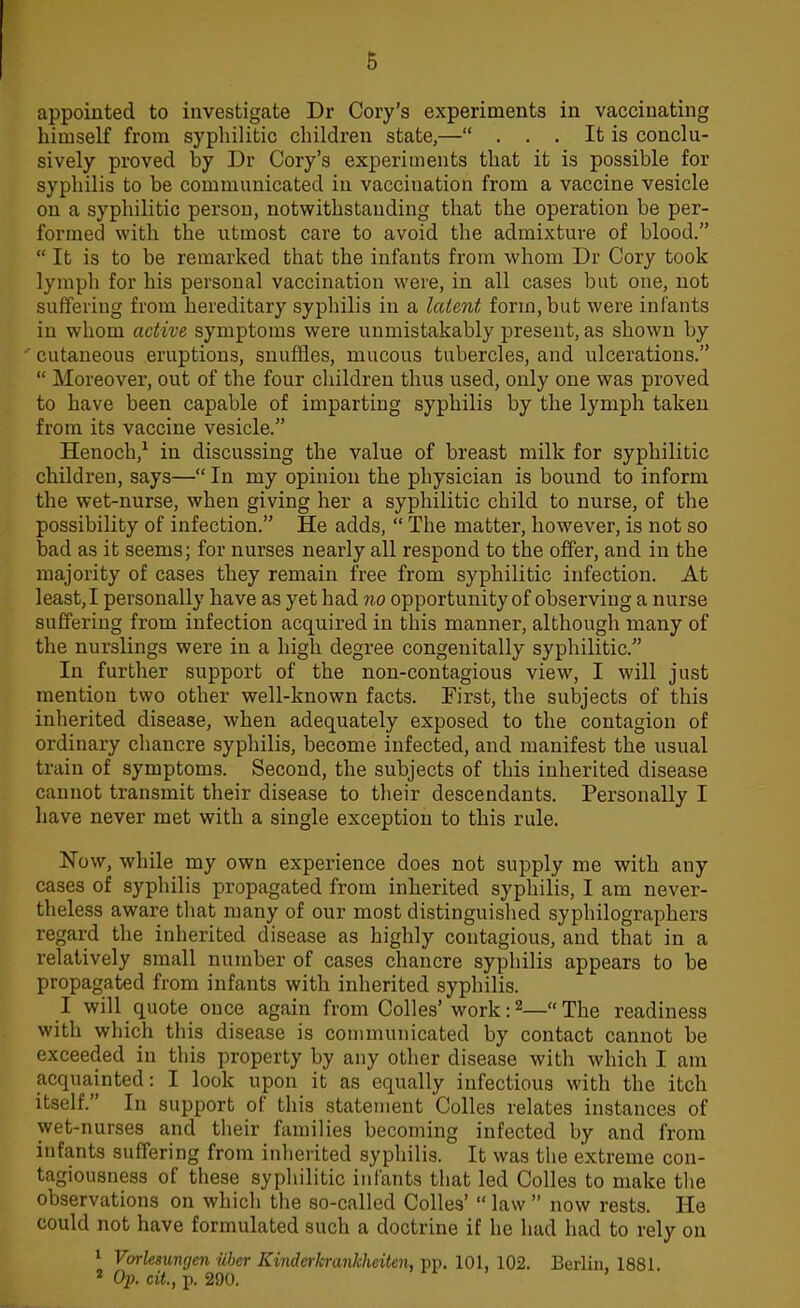 6 appointed to investigate Dr Cory's experiments in vaccinating himself from syphilitic children state,— . . . It is conclu- sively proved by Dr Cory's experiments that it is possible for syphilis to be communicated in vacciuation from a vaccine vesicle on a syphilitic person, notwithstanding that the operation be per- formed with the utmost care to avoid the admixture of blood.  It is to be remarked that the infants from whom Dr Cory took lymph for his personal vaccination were, in all cases but one, not suffering from hereditary syphilis in a latent form, but were infants in whom active symptoms were unmistakably present, as shown by cutaneous eruptions, snuffles, mucous tubercles, and ulcerations.  Moreover, out of the four children thus used, only one was proved to have been capable of imparting syphilis by the lymph taken from its vaccine vesicle. Henoch,1 in discussing the value of breast milk for syphilitic children, says— In my opinion the physician is bound to inform the wet-nurse, when giving her a syphilitic child to nurse, of the possibility of infection. He adds,  The matter, however, is not so bad as it seems; for nurses nearly all respond to the offer, and in the majority of cases they remain free from syphilitic infection. At least, I personally have as yet had no opportunity of observing a nurse suffering from infection acquired in this manner, although many of the nurslings were in a high degree congenitally syphilitic. In further support of the non-contagious view, I will just mention two other well-known facts. First, the subjects of this inherited disease, when adequately exposed to the contagion of ordinary chancre syphilis, become infected, and manifest the usual train of symptoms. Second, the subjects of this inherited disease cannot transmit their disease to their descendants. Personally I have never met with a single exception to this rule. Now, while my own experience does not supply me with any cases of syphilis propagated from inherited syphilis, I am never- theless aware that many of our most distinguished syphilographers regard the inherited disease as highly contagious, and that in a relatively small number of cases chancre syphilis appears to be propagated from infants with inherited syphilis. I will quote once again from Colles'work:2—The readiness with which this disease is communicated by contact cannot be exceeded in this property by any other disease with which I am acquainted: I look upon it as equally infectious with the itch itself. In support of this statement Colles relates instances of wet-nurses and their families becoming infected by and from infants suffering from inherited syphilis. It was the extreme con- tagiousness of these syphilitic infants that led Colles to make the observations on which the so-called Colles'  law  now rests. He could not have formulated such a doctrine if he had had to rely on 1 Vorlesunrjen iiber Kinderkrankheiten, pp. 101, 102. Berlin, 1881. 2 Op. cit., p. 290. '