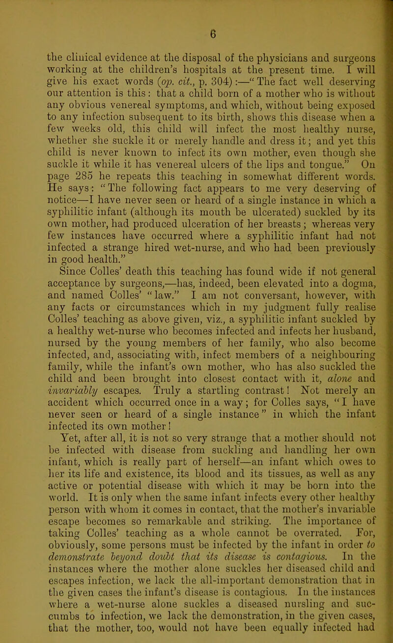 e the clinical evidence at the disposal of the physicians and surgeons working at the children's hospitals at the present time. I will give his exact words {pp. cit., p. 304):— The fact well deserving our attention is this : that a child born of a mother who is without any obvious venereal symptoms, and which, without being exposed to any infection subsequent to its birth, shows this disease when a few weeks old, this child will infect the most healthy nurse, whether she suckle it or merely handle and dress it; and yet this child is never known to infect its own mother, even though she suckle it while it has venereal ulcers of the lips and tongue. On page 285 he repeats this teaching in somewhat different words. He says:  The following fact appears to me very deserving of notice—I have never seen or heard of a single instance in which a syphilitic infant (although its mouth be ulcerated) suckled by its own mother, had produced ulceration of her breasts; whereas very few instances have occurred where a syphilitic infant had not infected a strange hired wet-nurse, and who had been previously in good health. Since Colles' death this teaching has found wide if not general acceptance by surgeons,—has, indeed, been elevated into a dogma, and named Colles' law. I am not conversant, however, with any facts or circumstances which in my judgment fully realise Colles' teaching as above given, viz., a syphilitic infant suckled by a healthy wet-nurse who becomes infected and infects her husband, nursed by the young members of her family, who also become infected, and, associating with, infect members of a neighbouring family, while the infant's own mother, who has also suckled the child and been brought into closest contact with it, alone and invariably escapes. Truly a startling contrast! Not merely an accident which occurred once in a way; for Colles says,  I have never seen or heard of a single instance in which the infant infected its own mother! Yet, after all, it is not so very strange that a mother should not be infected with disease from suckling and handling her own infant, which is really part of herself—an infant which owes to her its life and existence, its blood and its tissues, as well as any active or potential disease with which it may be born into the world. It is only when the same infant infects every other healthy person with whom it comes in contact, that the mother's invariable escape becomes so remarkable and striking. The importance of taking Colles' teaching as a whole cannot be overrated. For, obviously, some persons must be infected by the infant in order to demonstrate beyond doubt that its disease is contagious. In the instances where the mother alone suckles her diseased child and escapes infection, we lack the all-important demonstration that in the given cases the infant's disease is contagious. In the instances where a wet-nurse alone suckles a diseased nursling and suc- cumbs to infection, we lack the demonstration, in the given cases, that the mother, too, would not have been equally infected had