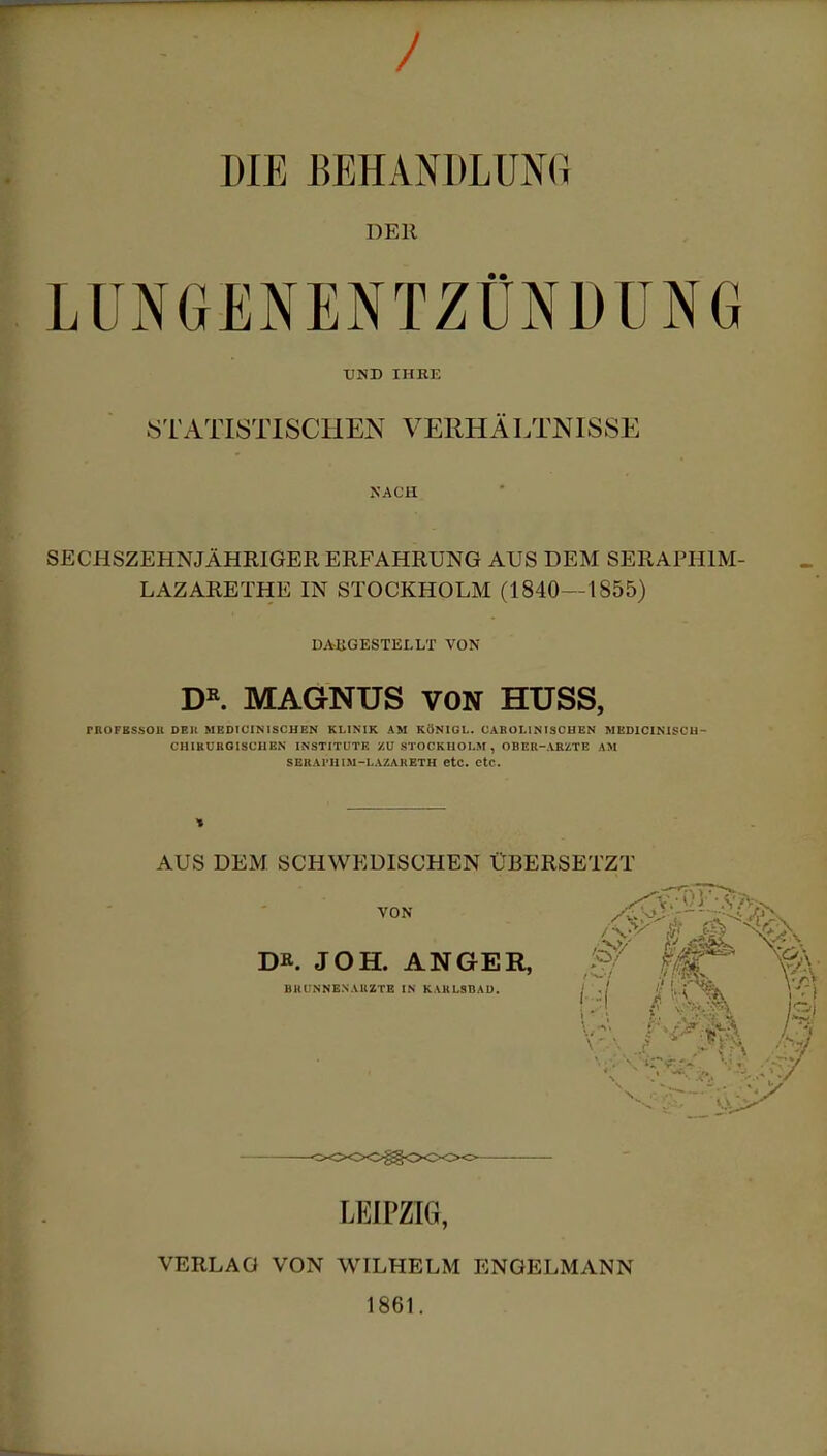 / DIE BEHANDLUNG DER LUNGENENTZÜNDUNG UND IHRE STATISTISCHEN VERHÄLTNISSE NACH SECHSZEHNJÄHRIGER ERFAHRUNG AUS DEM SERAPH1M- LAZARETHE IN STOCKHOLM (1840—1855) DARGESTELLT VON DR. MAGNUS VON HUSS, rilOFKSSOlt DBIt MEDI CIN ISCHEN KLINIK AM KÖNIGL. GAB OLIN ISCHEN MED1CINISCH- CHIRUBGISCHEN INSTITUTE ZU STOCKHOLM , OBEU-ABZTE AM SEBAl'HIM-LAZAHETH etc. CtC. 1 AUS DEM SCHWEDISCHEN ÜBERSETZT VON DR. JOH. ANGER, BRIjNNENAUZTB IN KARLSBAU. / ,/ II>t LEIPZIG, VERLAG VON WILHELM ENGELMANN 1861.