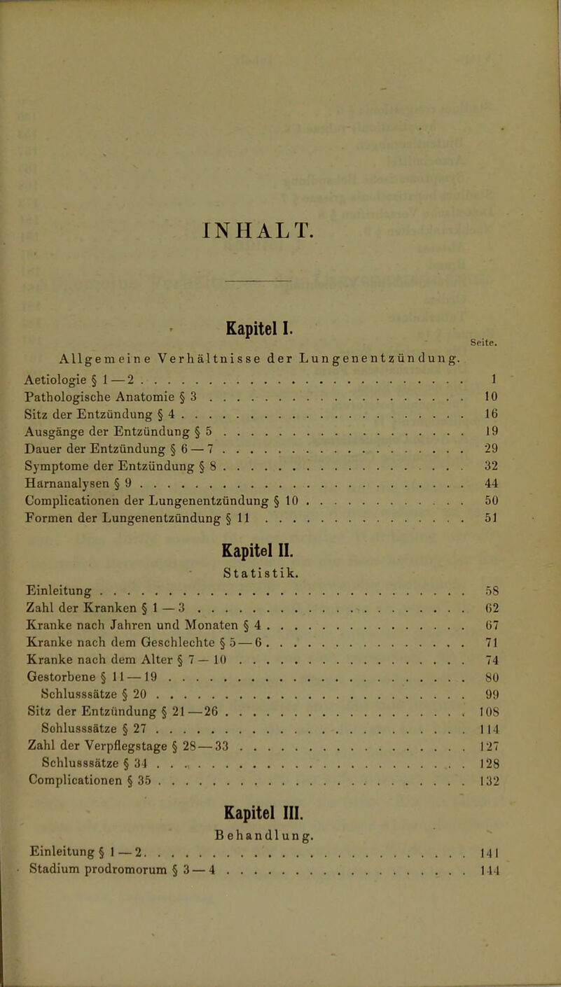 INHALT. Kapitel I. Seite. Allgemeine Verhältnisse der Lungenentzündung. Aetiologie §1—2. 1 Pathologische Anatomie §3 10 Sitz der Entzündung §4 16 Ausgänge der Entzündung §5 19 Dauer der Entzündung § 6 — 7 '29 Symptome der Entzündung § 8 32 Harnanalysen § 9 44 Complicationen der Lungenentzündung § 10 50 Formen der Lungenentzündung § 11 51 Kapitel II. Statistik. Einleitung 58 Zahl der Kranken § 1 — 3 62 Kranke nach Jahren und Monaten § 4 67 Kranke nach dem Geschlechte §5 — 6 71 Kranke nach dem Alter § 7 — 10 74 Gestorbene §11 — 19 80 Schlusssätze § 20 99 Sitz der Entzündung § 21—26 108 Sohlusssätze § 27 114 Zahl der Verpflegstage § 28 — 33 127 Schlusssätze § 34 . . ., 128 Complicationen § 35 132 Kapitel III. Behandlung. Einleitung §1 — 2 141 Stadium prodromorum § 3—4 144