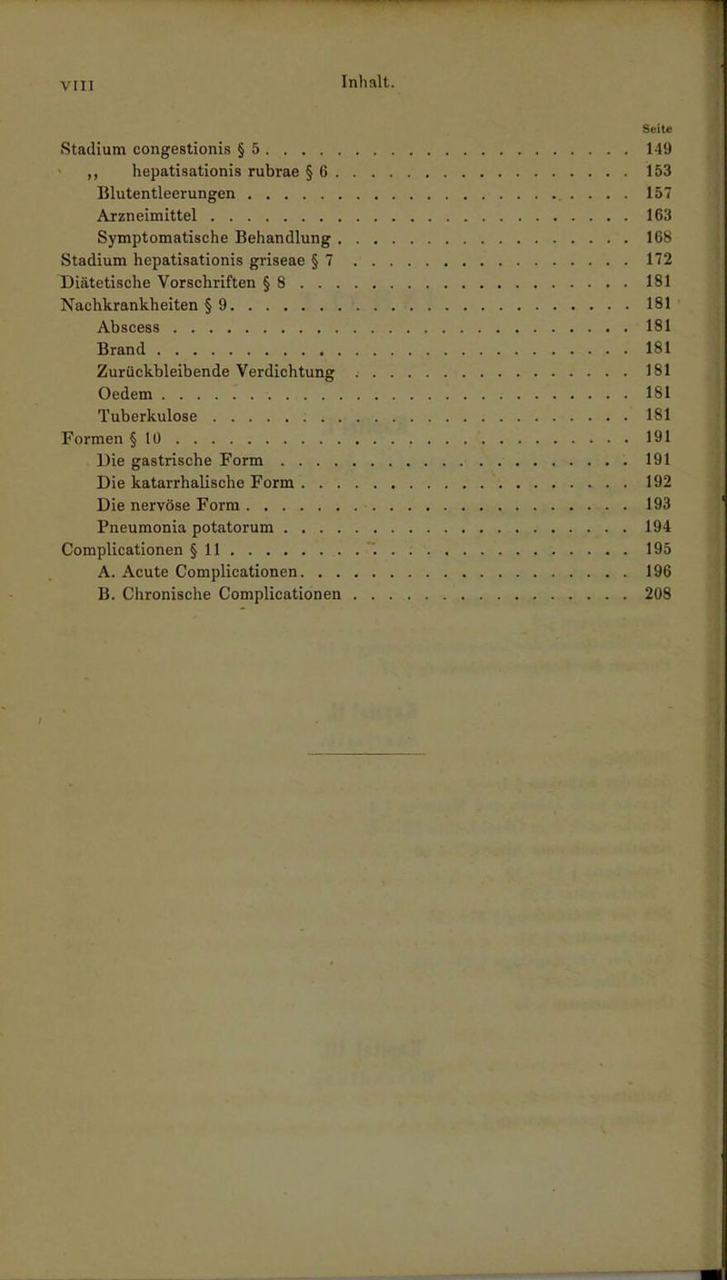 VIII Seite Stadium congestionis § 5 149 ,, hepatisationis rubrae § 6 153 Blutentleerungen 157 Arzneimittel 163 Symptomatische Behandlung 168 Stadium hepatisationis griseae §7 172 Diätetische Vorschriften § 8 181 Nachkrankheiten § 9 181 Abscess 181 Brand 181 Zurückbleibende Verdichtung 181 Oedem 181 Tuberkulose 181 Formen § 10 ' 191 Die gastrische Form 191 Die katarrhalische Form 192 Die nervöse Form 193 Pneumonia potatorum 194 Complicationen § 11 . 195 A. Acute Complicationen 196 B. Chronische Complicationen 208