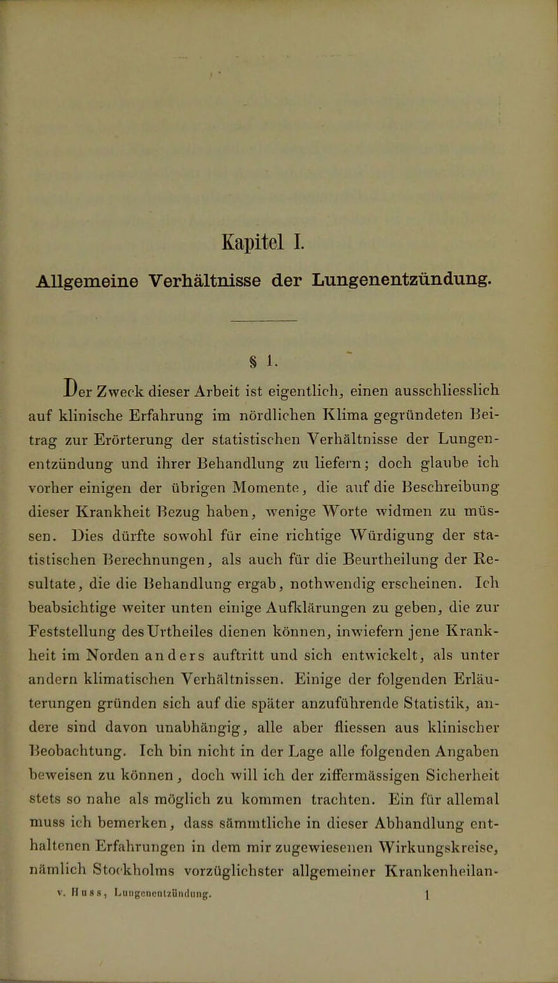 Allgemeine Verhältnisse der Lungenentzündung. § 1. Der Zweck dieser Arbeit ist eigentlich, einen ausschliesslich auf klinische Erfahrung im nördlichen Klima gegründeten Bei- trag zur Erörterung der statistischen Verhältnisse der Lungen- entzündung und ihrer Behandlung zu liefern; doch glaube ich vorher einigen der übrigen Momente, die auf die Beschreibung dieser Krankheit Bezug haben, wenige AVorte widmen zu müs- sen. Dies dürfte sowohl für eine richtige Würdigung der sta- tistischen Berechnungen, als auch für die Beurtheilung der Re- sultate, die die Behandlung ergab, nothwendig erscheinen. Ich beabsichtige weiter unten einige Aufklärungen zu geben, die zur Feststellung desUrtheiles dienen können, inwiefern jene Krank- heit im Norden anders auftritt und sich entwickelt, als unter andern klimatischen Verhältnissen. Einige der folgenden Erläu- terungen gründen sich auf die später anzuführende Statistik, an- dere sind davon unabhängig, alle aber fhessen aus klinischer Beobachtung. Ich bin nicht in der Lage alle folgenden Angaben beweisen zu können, doch will ich der ziffermässigen Sicherheit stets so nahe als möglich zu kommen trachten. Ein für allemal muss ich bemerken, dass sämmtliche in dieser Abhandlung ent- haltenen Erfahrungen in dem mir zugewiesenen Wirkungskreise, nämlich Stockholms vorzüglichster allgemeiner Krankenheilan- v. Huss, Lungenentzündung. 1