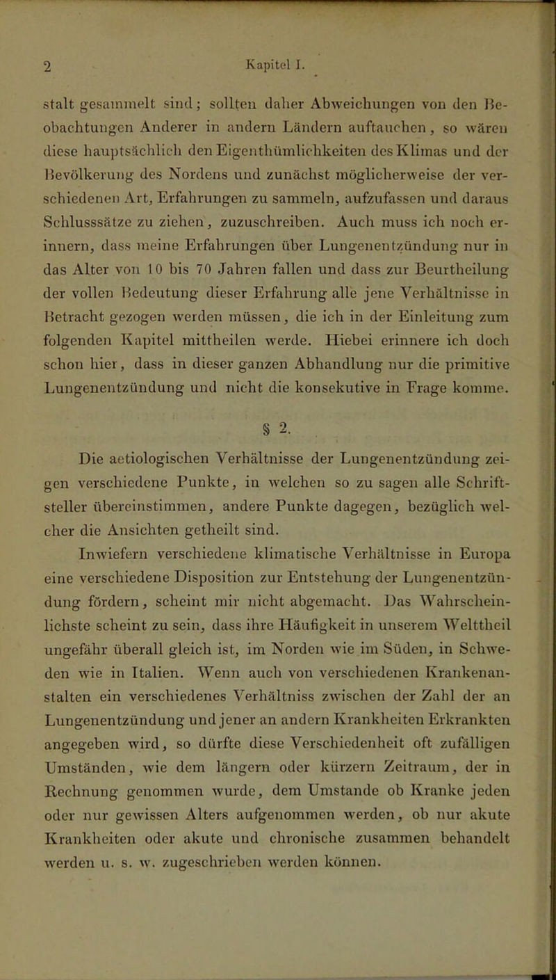 stalt gesammelt sind; sollten daher Abweichungen von den Be- obachtungen Anderer in andern Ländern auftauchen, so wären diese hauptsächlich den Eigentümlichkeiten des Klimas und der Bevölkerung des Nordens und zunächst möglicherweise der ver- schiedenen Art, Erfahrungen zu sammeln, aufzufassen und daraus Schlusssätze zu ziehen, zuzuschreiben. Auch muss ich noch er- innern, dass meine Erfahrungen über Lungenentzündung nur in das Alter von 10 bis 70 Jahren fallen und dass zur Beurtheilung der vollen Bedeutung dieser Erfahrung alle jene Verhältnisse in Betracht gezogen werden müssen, die ich in der Einleitung zum folgenden Kapitel mittheilen werde. Hiebei erinnere ich doch schon hier, dass in dieser ganzen Abhandlung nur die primitive Lungenentzündung und nicht die konsekutive in Frage komme. § 2. Die aetiologischen Verhältnisse der Lungenentzündung zei- gen verschiedene Punkte, in welchen so zu sagen alle Schrift- steller übereinstimmen, andere Punkte dagegen, bezüglich wel- cher die Ansichten getheilt sind. Inwiefern verschiedene klimatische Verhältnisse in Europa eine verschiedene Disposition zur Entstehung der Lungenentzün- dung fördern, scheint mir nicht abgemacht. Das Wahrschein- lichste scheint zu sein, dass ihre Häufigkeit in unserem Welttheil ungefähr überall gleich ist, im Norden wie im Süden, in Schwe- den wie in Italien. Wenn auch von verschiedenen Krankenan- stalten ein verschiedenes Verhältniss zwischen der Zahl der an Lungenentzündung und jener an andern Krankheiten Erkrankten angegeben wird, so dürfte diese Verschiedenheit oft zufälligen Umständen, wie dem längern oder kürzein Zeitraum, der in Rechnung genommen wurde, dem Umstände ob Kranke jeden oder nur gewissen Alters aufgenommen werden, ob nur akute Krankheiten oder akute und chronische zusammen behandelt werden u. s. w. zugeschrieben werden können.