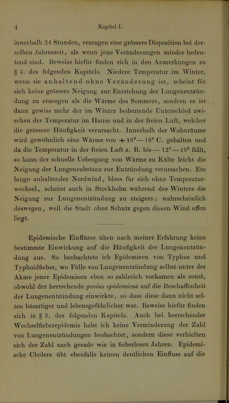 innerhalb 24 Stunden, erzeugen eine grössere Disposition bei der- selben Jahreszeit, als wenn jene Veränderungen minder bedeu- tend sind. Beweise hiefür finden sich in den Anmerkungen zu § 4. des folgenden Kapitels. Niedere Temperatur im Winter, wenn sie anhaltend ohne Veränderung ist, scheint für sich keine grössere Neigung zur Entstehung der Lungenentzün- dung zu erzeugen als die Wärme des Sommers, sondern es ist dann gewiss mehr der im Winter bedeutende Unterschied zwi- schen der Temperatur im Hause und in der freien Luft, welcher die grössere Häufigkeit verursacht. Innerhalb der Wohnräume wird gewöhnlich eine Wärme von -+- 16°—18° C. gehalten und da die Temperatur in der freien Luft z. B. bis — 12°—18° fällt, so kann der schnelle üebergang von Wärme zu Kälte leicht die Neigung der Lungensubstanz zur Entzündung verursachen. Ein lange anhaltender Nordwind, bloss für sich ohne Temperatur- wechsel, scheint auch in Stockholm während des Winters die Neigung zur Lungenentzündung zu steigern; wahrscheinlich deswegen, weil die Stadt ohne Schutz gegen diesen Wind offen liegt- Epidemische Einflüsse üben nach meiner Erfahrung keine bestimmte Einwirkung auf die Häufigkeit der Lungenentzün- dung aus. So beobachtete ich Epidemieen von Typhus und Typhoidfieber, wo Fälle von Lungenentzündung selbst unter der Akme jener Epidemieen eben so zahlreich vorkamen als sonst, obwohl der herrschende genius epidemicus auf die Beschaffenheit der Lungenentzündung einwirkte, so dass diese dann nicht sel- ten bösartiger und lebensgefährlicher war. Beweise hiefür finden sich in § 3. des folgenden Kapitels. Auch bei herrschender Wechselfieberepidemie habe ich keine Verminderung der Zahl von Lungenentzündungen beobachtet, sondern diese verhielten sich der Zahl nach gerade wie in fieberlosen Jahren. Epidemi- sche Cholera übt ebenfalls keinen deutlichen Einfluss auf die