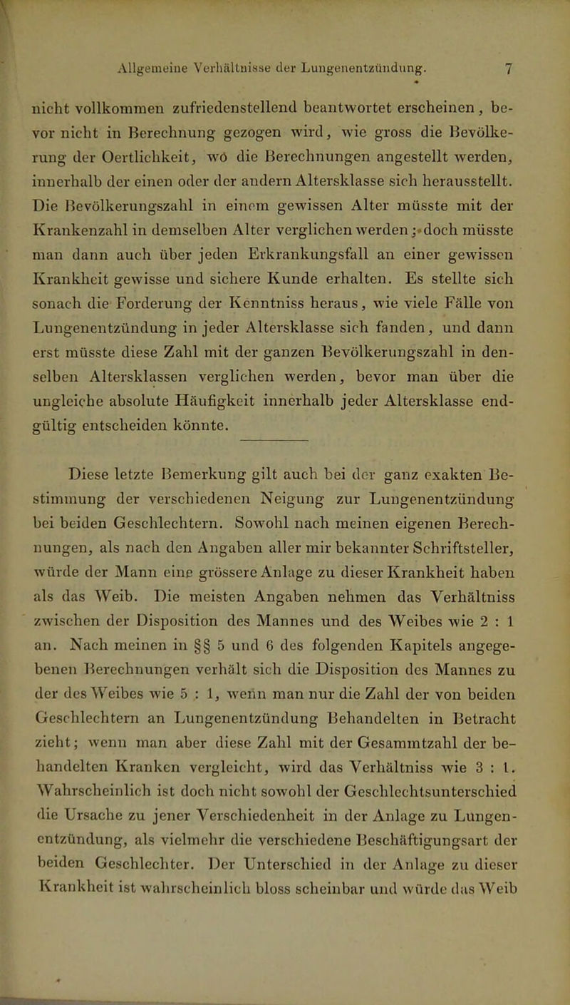 nicht vollkommen zufriedenstellend beantwortet erscheinen , be- vor nicht in Berechnung gezogen wird, wie gross die Bevölke- rung der Oertlichkeit, wö die Berechnungen angestellt werden, innerhalb der einen oder der andern Altersklasse sich herausstellt. Die Bevölkerungszahl in einem gewissen Alter müsste mit der Krankenzahl in demselben Alter verglichen werdendoch müsste man dann auch über jeden Erkrankungsfall an einer gewissen Krankheit gewisse und sichere Kunde erhalten. Es stellte sich sonach die Forderung der Kenntniss heraus, wie viele Fälle von Lungenentzündung in jeder Altersklasse sich fanden, und dann erst müsste diese Zahl mit der ganzen Bevölkerungszahl in den- selben Altersklassen verglichen werden, bevor man über die ungleiche absolute Häufigkeit innerhalb jeder Altersklasse end- gültig entscheiden könnte. Diese letzte Bemerkung gilt auch bei der ganz exakten Be- stimmung der verschiedenen Neigung zur Lungenentzündung bei beiden Geschlechtern. Sowohl nach meinen eigenen Berech- nungen, als nach den Angaben aller mir bekannter Schriftsteller, würde der Mann eine grössere Anlage zu dieser Krankheit haben als das Weib. Die meisten Angaben nehmen das Verhältniss zwischen der Disposition des Mannes und des Weibes wie 2 : 1 an. Nach meinen in §§ 5 und 6 des folgenden Kapitels angege- benen Berechnungen verhält sich die Disposition des Mannes zu der des Weibes wie 5:1, wenn man nur die Zahl der von beiden Geschlechtern an Lungenentzündung Behandelten in Betracht zieht; wenn man aber diese Zahl mit der Gesammtzahl der be- handelten Kranken vergleicht , wird das Verhältniss wie 3:1. Wahrscheinlich ist doch nicht sowohl der Geschlechtsunterschied die Ursache zu jener Verschiedenheit in der Anlage zu Lungen- entzündung, als vielmehr die verschiedene Beschäftigungsart der beiden Geschlechter. Der Unterschied in der Anlage zu dieser K rankheit ist wahrscheinlich bloss scheinbar und würde das Weib
